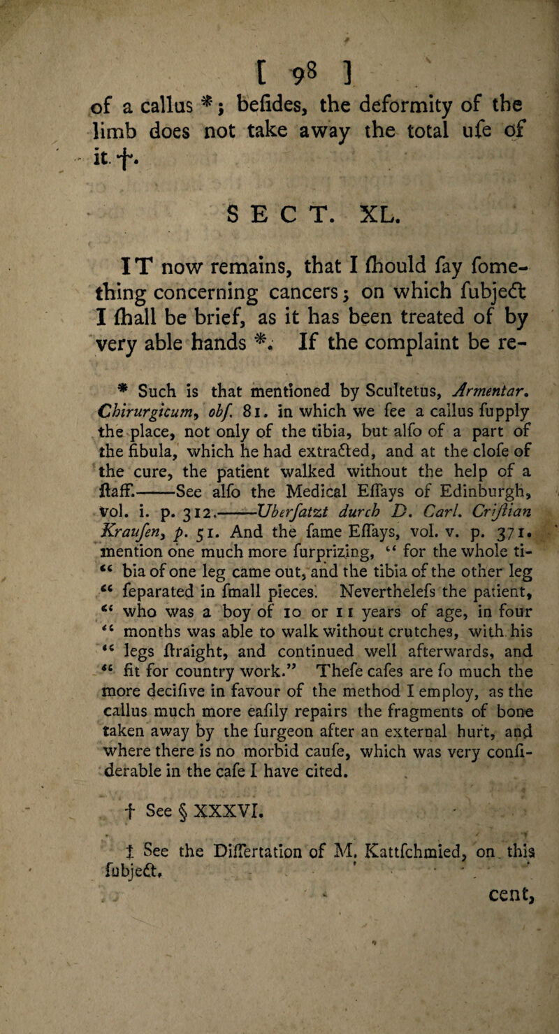 of a callus *; befides, the deformity of the limb does not take away the total ufe of - it f. SECT. XL. IT now remains, that I fhould fay fome- thing concerning cancers; on which fubjeft I (hall be brief, as it has been treated of by very able hands If the complaint be re- * Such is that mentioned by Scultetus, Armentar. Chirurgicum9 ob[. 81. in which we fee a callus fupply the place, not only of the tibia, but alfo of a part of the fibula, which he had extra&ed, and at the clofe of the cure, the patient walked without the help of a flafF.-See alfo the Medical Eflays of Edinburgh, Vol. i. p. 312.-Uberfatzt durch D. Carl. Crijlian Krauferiy p. 51. And the fame Eflays, vol. v. p. 371. mention one much more furprizing, “ for the whole ti- <c bia of one leg came out, and the tibia of the other leg “ feparated in fmall pieces. Neverthelefs the patient, Ci who was a boy of 10 or 11 years of age, in four <c months was able to walk without crutches, with his *c legs flraight, and continued well afterwards, and <£ fit for country work.” Thefe cafes are fo much the more decifive in favour of the method I employ, as the callus much more eafily repairs the fragments of bone taken away by the furgeon after an external hurt, and where there is no morbid caufe, which was very confi- derable in the cafe I have cited. f See § XXXVI. t See the Diflertation of M. Kattfchmied, on. this fubjedt, ’ . ' * cent,