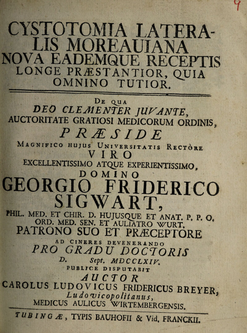 CYSTOTOMTA LATERA¬ LIS MOREAUJANA NOVA EADEMQUE RECEPTIS LONGE PRiESTANTIOR, QUIA OMNINO TUTIOR, De QJJ A DEO CLEMENTER JUNANTE, AUCTORITATE GRATIOSI MEDICORUM ORDINIS P RM SID E Magnifico hujus Universitatis Rectore VIRO EXCELLENTISSIMO ATQUE EXPERIENTISSIMO, _ DOMINO GEORGIO FRIDERICO SI G WA r r, PHIL> p*p- °* PATRONO SUO ET PRAECEPTORE AD CINERES DEVENERANDO PRO GRADU DOCPORJS D. Sept. MDCCLXIV. PUBLICE DISPUTABIT 1 AUCTOR CAROLUS LUDO VICUS FRIDERICUS BREYER Lu domicopolitanus, * MEDICUS AULICUS WIRTEMBERGENS1S. TUB l N G JE , TYPIS BAUHOFII & Vid, FRANCKII.