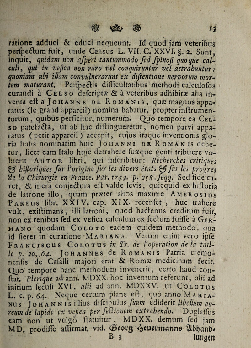 & ^ ^ t$ ratione adduci & educi nequeunt. Id quod fam veteribus perfpedum fuit, unde Celsus L. VII. C. XXVI. §. 2. Sunt, inquit, quidam non afperi tantummodo fed fpinofi quoque caU culi, qui in ve fica non raro vel conquiruntur vel attrahuntur: quoniam ubi illam convulnerarunt ex diftentione nervorum mor¬ tem maturant. Perfpe£lis difficultatibus methodi calculofos curandi a Celso defcripta? & a veteribus adhibitae alia in¬ venta eR a Joh an ne de Romanis, qux magnus appa¬ ratus (le grand apparcil) nomina babatur, propter inftrumen¬ torum , quibus perficitur, numerum. Quo tempore ea Cel¬ so patefa&a, ut ab hac diRingueretur, nomen parvi appa¬ ratus (petit appareri) accepit, cujus itaque inventionis glo¬ ria Italis nominatim huic Joh anni deRomanis debe¬ tur, licet eam Italo huic detrahere fuseque genti tribuere vo¬ luerit A utor libri, qui infcribitur: Recherches critiques & hiftoriques fur Porigine fur les divers etats & fur les prcgres de la ChiruYgie en Frdnce. Par. 1744* p. 2$8 -feqq. Sed fide ca¬ ret, & mera conje<Rura eR valde levis, quicquid ex hiRoria de latrone illo, quam praeter alios maxime Ambrosius Pareus libr. XXIV, cap. XIX. recenfet , huc trahere vult, exiftimans, illi latroni, quod haftenus creditum fuit, non ex renibus fed ex vefica calculum ex fedlum fuiffie a Ger- mano quodam Coloto eadem quidem methodo, qua id fieret in curatione Mari an a. Verum enim vero ipfe Franciscus Colotus in Tr. de Foperation de la tail- le p. 20,.64. Joh annes de Romanis Patria cremo- nenfis de Cafalli majori erat & Romae medicinam fecit. Quo' tempore hanc methodum invenerit, certo haud con¬ flat. Plerique ad ann. MDXX.hoc inventum referunt, alii ad initium feculi XVI, alii ad ann. MDXXV. ut Colo tus L. c. p. 64. Neque certum plane eft, quo anno Maria¬ nus Joh ann is illius difcipulus fuum ediderit libellum au¬ reum de lapide ex vefica perfectionem extrahendo. Duglaflbs eam non ut vulgo Ratuitur , MDXX. demum fed jam MD, prodiffe affirmat, vid. (Beovg *beuenrmnne SlbfianD* B 3 lungen