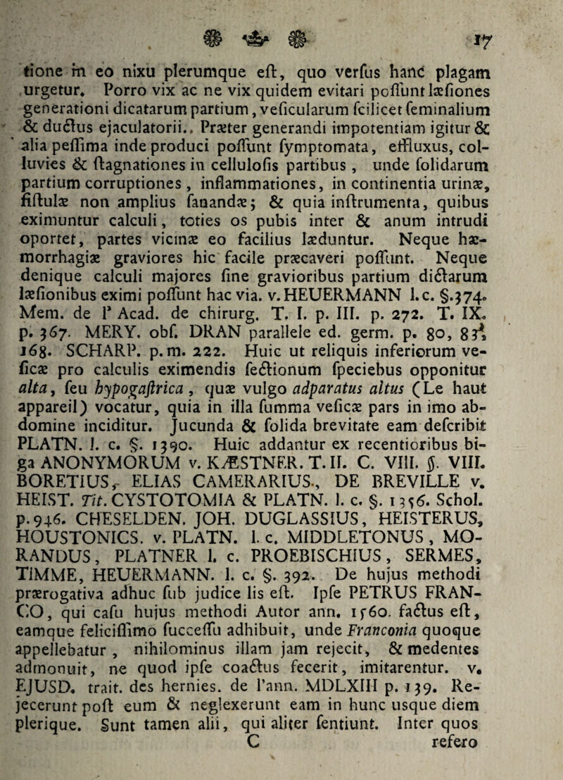 tione m eo nixu plerumque eft, quo verfus hanc plagam urgetur* Porro vix ac ne vix quidem evitari po fiunt Ise fio nes generationi dicatarum partium, veficularum fcilicet feminalium & ductus ejaculatorii.* Prxter generandi impotentiam igitur & alia pefiima inde produci pofiunt fymptomata, effluxus, col¬ luvies & ftagnationes in cellulofis partibus, unde folidarum partium corruptiones, inflammationes, in continentia urina?, fiftula? non amplius fanandae; & quia inftrumenta, quibus eximuntur calculi, toties os pubis inter & anum intrudi oportet, partes vicinae eo facilius laeduntur. Neque hae¬ morrhagiae graviores hic facile praecaveri pofliint. Neque denique calculi majores fine gravioribus partium di&arum laefionibus eximi poffunt hac via. v.HEUERMANN l.c. §.374* Mem. de P Acad. de chirurg, T. I. p. III. p. 272. T. IX. p. 367. MERY. obf. DRAN parallele ed. germ. p. 80, 8?^ 168. SCHARP. p. m. 222. Huic ut reliquis inferiorum ve- ficae pro calculis eximendis feftionum fpeciebus opponitur alta, feu hypogaftrica , quae vulgo adparatus altus (Le haut appareil) vocatur, quia in illa fumma veficae pars in imo ab¬ domine inciditur. Jucunda & folida brevitate eam defcribit PLATN. 1. c. §. 1390. Huic addantur ex recentioribus bi¬ ga ANONYMORUM v. K^STNER. T. II. C. VIII. VIIL BORETIUSr ELIAS CAMERARIUS., DE BREVILLE v. HEIST. Tit. CYSTOTOMIA & PLATN. 1. c. §. 1356. Schol. p.946. CHESELDEN. JOH. DUGLASSIUS, HEISTERUS, HOUSTONICS. v. PLATN. 1. c. MIDDLETONUS , MO¬ RANDUS, PLATNER 1. c. PROEBISCHIUS, SERMES, TiMME, HEUERMANN. 1. c. §. 392. De hujus methodi praerogativa adhuc fub judice lis eft. Ipfe PETRUS FRAN- CO, qui cafu hujus methodi Autor ann. if6o. faftus eft, eamque feliciflimo fucceffu adhibuit, unde Franconia quoque appellebatur, nihilominus illam jam rejecit, & medentes admonuit, ne quod ipfe coaftus fecerit, imitarentur. v. EJUSD. trait. des hernies. de 1’ann. MDLXIII p. 139. Re¬ jecerunt poft eum & neglexerunt eam in hunc usque diem plerique. Sunt tamen alii, qui aliter fentiunt. Inter quos C refero