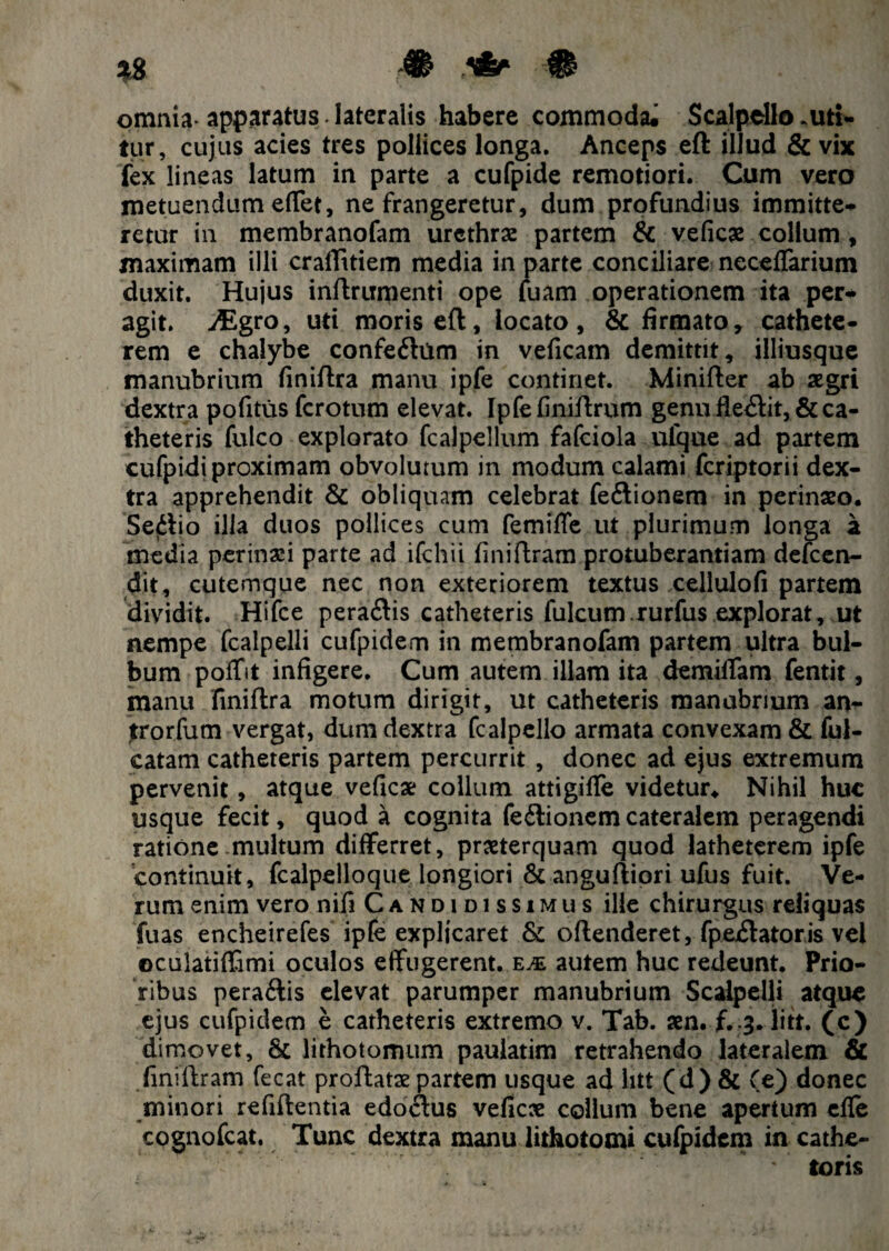 omnia apparatus lateralis habere commoda. Scalpello .uti¬ tur, cujus acies tres pollices longa. Anceps eft illud & vix fex lineas latum in parte a cufpide remotiori. Cum vero metuendum effet, ne frangeretur, dum profundius immitte¬ retur in membranofam urethrae partem & veficae collum , maximam illi craflttiem media in parte conciliare ncceffarium duxit. Hujus inftrumenti ope fuam operationem ita per¬ agit. jEgro, uti moris eft, locato, & firmato, cathete¬ rem e chalybe confeftum in veficam demittit, illiusque manubrium finiftra manu ipfe continet. Minifter ab aegri dextra pofitus fcrotum elevat. Ipfefiniftrum genu fle<ftit, & ca¬ theteris fulco explorato fcalpellum fafciola uique ad partem cufpidi proximam obvolutum in modum calami fcriptorii dex¬ tra apprehendit & obliquam celebrat fe&ionem in perinaeo. Sedio illa duos pollices cum femiffe ut plurimum longa a media perinaei parte ad ifchii finiftram protuberantiam defcen- dit, cutemque nec non exteriorem textus cellulofi partem dividit. Hifce peratftis catheteris fulcum.rurfus explorat, ut nempe fcalpelli cufpidem in membranofam partem ultra bul¬ bum poffit infigere. Cum autem illam ita demiffam fentit, manu finiftra motum dirigit, ut catheteris manubrium an- jtrorfum vergat, dum dextra fcalpello armata convexam & fal¬ catam catheteris partem percurrit , donec ad ejus extremum pervenit, atque vefica collum attigiffe videtur. Nihil huc usque fecit, quod a cognita feflionem cateralem peragendi ratione multum differret, praeterquam quod latheterem ipfe continuit, fcalpelloque longiori & anguftiori ufus fuit. Ve¬ rum enim vero nifi Candidissimus ille chirurgus reliquas fuas encheirefes ipfe explicaret & oftenderet, fpexftatoris vel oculatiffimi oculos effugerent, eje autem huc redeunt. Prio¬ ribus pera&is elevat parumper manubrium Scalpelli atque ejus cufpidem e catheteris extremo v. Tab. aen. f.3. litt. (c) dimovet, & lithotomum paulatim retrahendo lateralem & finiftram fecat proftatx partem usque ad litt (d) & (e) donec minori refiftentia edoiftus veficae collum bene apertum efle cognofcat. Tunc dextra manu lithotomi cufpidem in cathe- *' toris