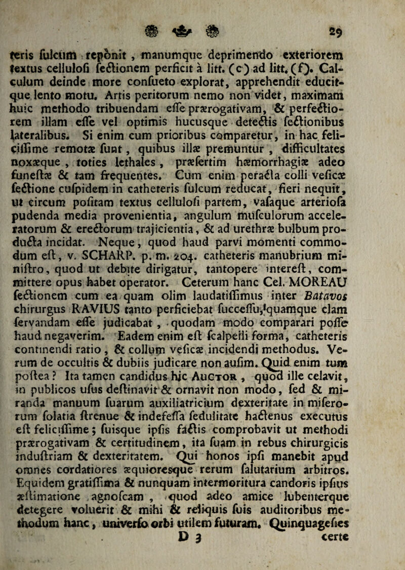 ieris fulclim reponit , manumque deprimendo exteriorem fextus cellulofi fe&ionem perficit a litt. (c) ad litt.(f). Cal¬ culum deinde more confueto explorat, apprehendit educit- que lento motu. Artis peritorum nemo non videt, maximam huic methodo tribuendam effe praerogativam, & perferio¬ rem illam effe vel optimis hucusque deteftis fe&ionibus lateralibus* Si enim cum prioribus comparetur, in hac feli- ciffime remotae funt, quibus illae premuntur , difficultates noxaeque , toties lethales , praefertim haemorrhagiae adeo funeftae & tam frequentes. Cum enim peraila colli veficae feftione cufpidem in catheteris fulcum reducat, fieri nequit, ut circum pofitam textus cellulofi partem, vafaque arteriola pudenda media provenientia, angulum mufculorum accele¬ ratorum & ereflorum trajicientia, & ad urethrae bulbumpro- dufta incidat. Neque, quod haud parvi momenti commo¬ dum eft, v. SCHARP. p. m. 204. catheteris manubrium mi- niftro, quod ut debite dirigatur, tantopere intereft, com¬ mittere opus habet operator. Ceterum hanc Cei. MOREAU fe<Sionem cum ea quam olim laudatiffimus inter Batavos chirurgus RAVIUS tanto perficiebat fucceffu,*quamque clam fervandam effe judicabat , «quodam modo comparari poffe haud negaverim* Eadem enim eft fcalpeiii forma, catheteris continendi ratio , & collum veficae incidendi methodus. Ve¬ rum de occultis & dubiis judicare non aufim. Quid enim tum poftea ? Ita tamen candidus hic Auctor , quod ille celavit, in publicos uftis deftinavit & ornavit non modo, fed & mi¬ randa manuum fuarum auxiliatricium dexteritate in mifero- rum folatia ftrenue Si indefeffa fedulitate haftenus exeeutus eft feliciffime; fuisque ipfis faflis comprobavit ut methodi praerogativam & certitudinem, ita fuam in rebus chirurgicis induftriam & dexteritatem. Qui honos ipfi manebit apud omnes cordatiores xquioresque rerum falutarium arbitros. Equidem gratiffima & nunquam intermoritura candoris ipfius aeftimatione agnofeam , <quod adeo amice lubenterque detegere voluerit & mihi & reliquis fuis auditoribus me¬ thodum hanc, umverfo orbi utilem futuram. Quinquagefies D 3 certe