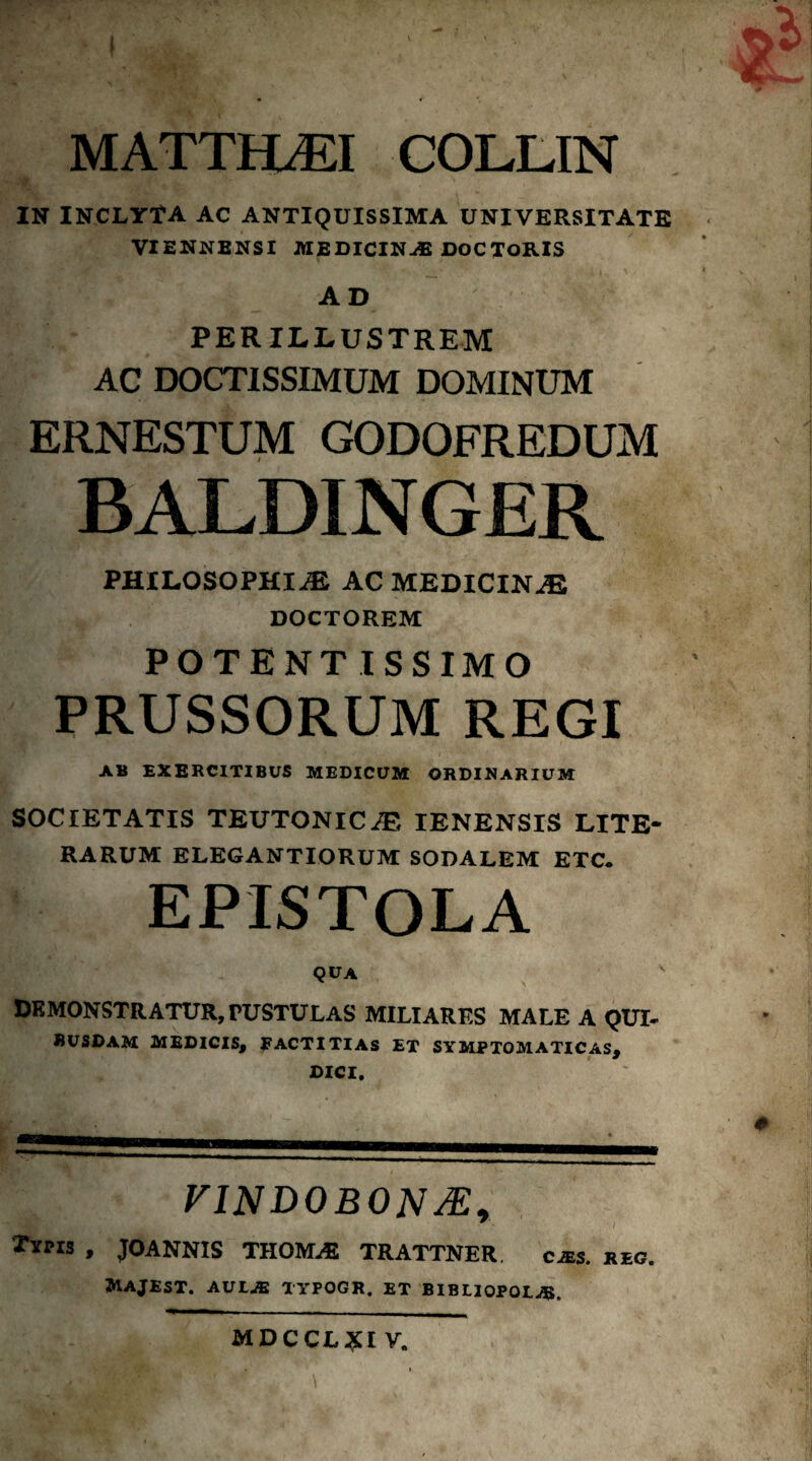 MATTH^I COLLIN IN iNCLYtA AC ANTIQUISSIMA UNIVERSITATE VIENNENSI MEDICIN-® DOCTORIS AD PERILLUSTREM AC DOCTISSIMUM DOMINUM ERNESTUM GODOFREDUM BALDINGER PHILOSOPHI-^ AC MEDICINJE DOCTOREM POTENT ISSIMO PRUSSORUM REGI A» EXERCITIBUS MEDICUM ORDINARIUM SOCIETATIS TEUTONICAE lENENSIS LITE* RARUM ELEGANTIORUM SODALEM ETC. EPISTOLA qua DEMONSTRATUR, PUSTULAS MILIARES MALE A QUI* SUSDAM MEDICIS, RACTITIAS ET SYMPTOMATICAS, DICI. VINDOBON^y XiMS , JOANNIS THOM-E TRATTNER, cjes. reo Majest. avlje typogr. et bibliopolae. mdccl:5i:i v.