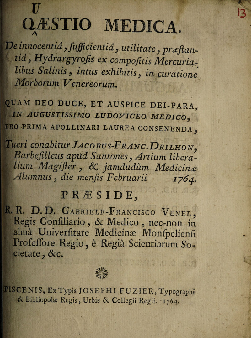 PASTIO MEDICA. De innocentid yfufficientia y utilitate , proejlan- tid, Hydrargyrojis ex compofitis Mercuria¬ libus Salinis y intus exhibitis, in curatione Morborum Venereorum, QUAM DEO DUCE, ET AUSPICE DEI-PARA, IN AUGUSTISSIMO LUDOVICEO MEDICO, 'RO PRIMA APOLLINARI LAUREA CONSENENDA , ueri conabitur Jacobus-Franc. Drilhon, Barbefilleus apud Santones, Artium libera¬ lium Magifter, SC jamdudiim Medicinae Alumnus, die menjis Februarii 1764. VKIESlDEy R. R. D. D. Gabriele-Francisco Venel. Regis Confiliario, & Medico , nec-non in alma Univerfitate Medicinae Monfpelienii I Profeffore Regio ? e Regia Scientiarum So¬ cietate y SCC, k» ISCENIS, Ex Typis JOSEPHI FUZIER, Typographi & Bibliopola Regis, Urbis & Collegii Regii. 1764.