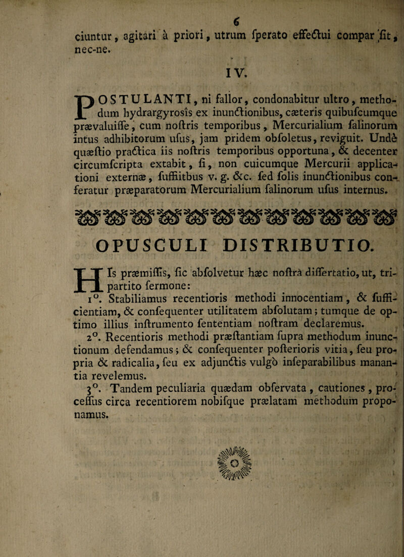 ciuntur, agitari a priori, utrum fperato effedui compar 'fit, nec-ne. ' IV. POSTULANTI, ni fallor, condonabitur ultro, metho¬ dum hydrargyrosis ex inundionibus, casteris quibufcumque prasvaluifle, cum noftris temporibus, Mercurialium falinorum intus adhibitorum ufus, jam pridem obfoletus, reviguit. Und& quseftio pradica iis noftris temporibus opportuna, & decenter circumfcripta extabit, fi, non cuicumque Mercurii applica¬ tioni externas, fuffiitbus v. g. &c. fed folis inundionibus con¬ feratur praeparatorum Mercurialium falinorum ufus internus. OPUSCULI DISTRIBUTIO. His prasmiffis, fic abfolvetur haec noftradiflertatio,ut, tri¬ partito fermone: i°. Stabiliamus recentioris methodi innocentiam, & fuffi- cientiam, & confequenter utilitatem abfolutam; tumque de op¬ timo illius inftrumento fententiam noftram declaremus. 20. Recentioris methodi praeftantiam fupra methodum inunc¬ tionum defendamus; & confequenter pofterioris vitia, feu pro¬ pria & radicalia, feu ex adjundis vulgo infeparabilibus manan¬ tia revelemus. 3°. Tandem peculiaria quasdam obfervata , cautiones, pro- ceffus circa recentiorem nobifque praelatam methodum propo¬ namus.