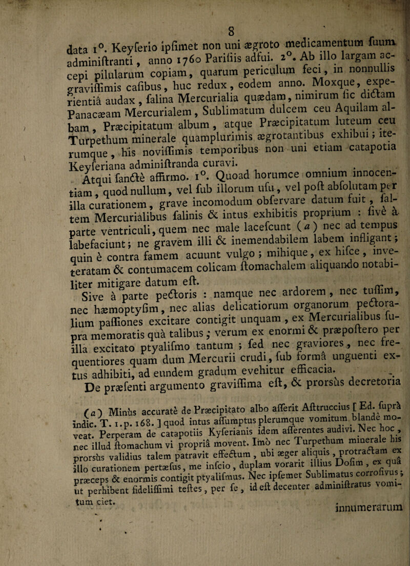 Aata i° Kevferio ipfimet non uni aegroto medicamentum fuum. adminiftranti, anno 1760 Pariiiis adfui. 20. Ab illo largam ac¬ cepi pilularum copiam, quarum periculum feci, in nonnullis graviffimis cafibus, huc redux , eodem anno. Moxque . expe¬ rientia audax , falina Mercurialia quaedam, nimirum.hc didam Panacseam Mercurialem, Sublimatum dulcem ceu Aquilam a - bam, Praecipitatum album , atque Praecipitatum luteum ceu Turpethum minerale quamplurimis aegrotantibus exhibui; lte- rumque, his noviffimis temporibus non uni etiam catapotia Kevferiana adminiftranda curavi. . . Atqui fande affirmo. i°. Quoad horumce omnium innocen¬ tiam . quod nullum, vel fub illorum ufu, vel poft abfolutam per illa curationem, grave incomodum obfervare datum luit, lal- tem Mercurialibus falinis & intus exhibitis proprium : hve a parte ventriculi,quem nec male lacefcunt (a) nec ad tempus labefaciunt; ne gravem illi & inemendabilem labem infligant, quin e contra famem acuunt vulgo ; mihique, ex hiice , inve¬ teratam & contumacem colicam ftomachalem aliquando notabi¬ liter mitigare datum eft. „ Sive a parte pedoris : namque nec ardorem , nec timim, nec hsemoptyfim, nec alias delicatiorum organorum pedora- lium paffiones excitare contigit unquam , ex Mercurialibus fu- pra memoratis qua talibus ,• verum ex enormi & praepoftero per illa excitato ptyalifmo tantum ; fed nec graviores, nec tre- quentiores quam dum Mercurii crudi , fub forma unguenti ex- tus adhibiti, ad eundem gradum evehitur efficacia.^ De praefenti argumento graviffima eft, & prorsus decretoria (a') Miniis accurate de Praecipitato albo afferit Afttruccius [ Ed. fupra indic. T. i.p. 168. ] quod intus affumptus plerumque vomitum blande mo¬ veat. Perperam de catapotiis Kyferianis idem afferentes audivi. Nec oc nec illud Lmachum vi proprid movent. Itab nec Turpethum minerale his prorsus validius talem patravit effertum ubi aeger aliquis , protraftam « illo curationem pertaefus, me infcio, duplam vorant illius Dofi , _ q praeceps & enormis contigit ptyalifmus. Nec ipfemet Sublimatus corrofivus , ut perbibent fideliffimi teftes, per fe, id eft decenter admimftratus vomi- tum ciet. innumerarum