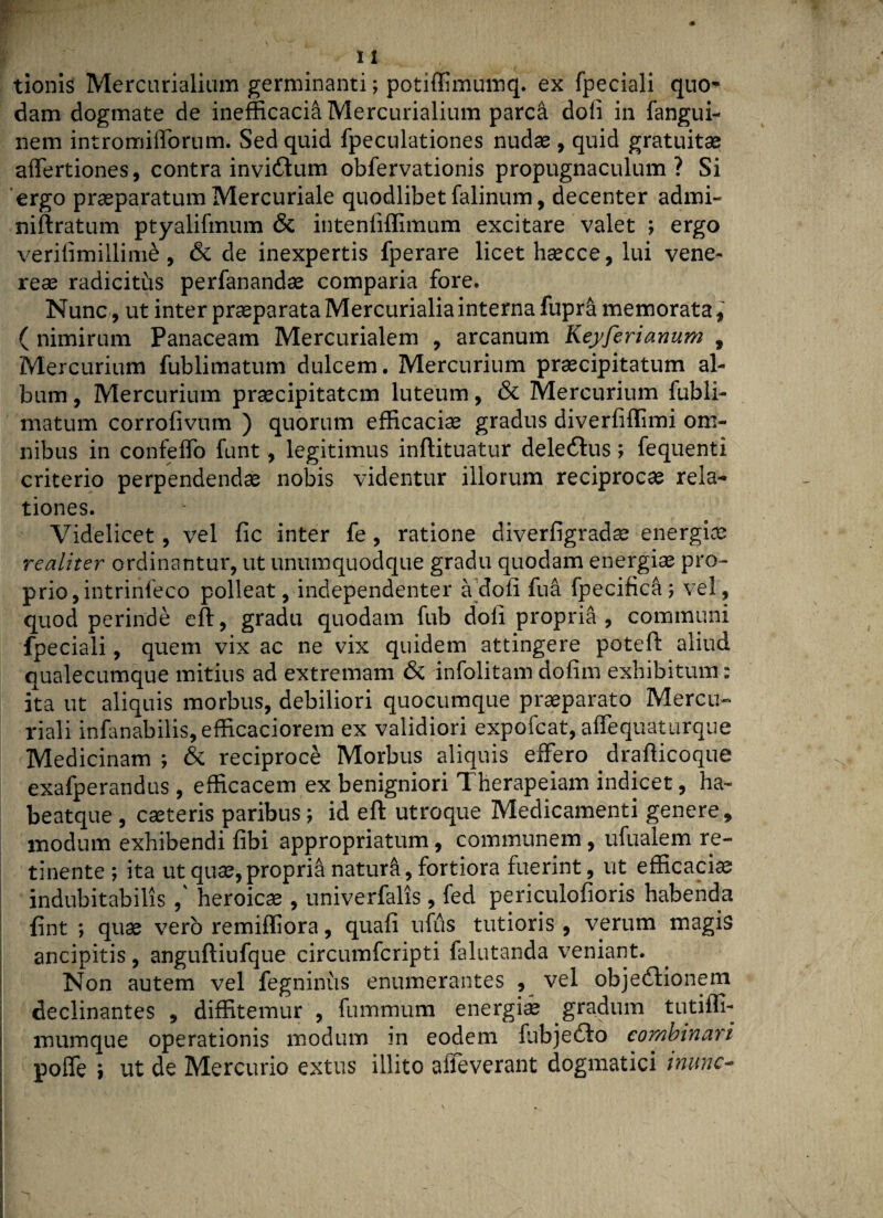 tionis Mercurialium germinanti; potiffimumq. ex fpeciali quo¬ dam dogmate de inefficaci^ Mercurialium parc& doli in fangui- nem intromifforum. Sed quid fpeculationes nudae , quid gratuitae affertiones, contra invi&um obfervationis propugnaculum? Si ergo praeparatum Mercuriale quodlibet falinum, decenter admi- niftratum ptyalifmum & intenfiffimum excitare valet ; ergo verifimillime, & de inexpertis fperare licet haecce, lui vene- reas radicitus perfanandas comparia fore. Nunc, ut inter praeparata Mercurialia interna fupra memorata, ( nimirum Panaceam Mercurialem , arcanum Keyferiamini , Mercurium fublimatum dulcem. Mercurium praecipitatum al¬ bum , Mercurium praecipitatcm luteum, & Mercurium fubli¬ matum corrofivum ) quorum efficaciae gradus diverfiffimi om¬ nibus in confeffo funt, legitimus inftituatur deledlus; fequenti criterio perpendendae nobis videntur illorum reciprocae rela¬ tiones. Videlicet, vel fic inter fe, ratione diverfigradae energiae realiter ordinantur, ut unumquodque gradu quodam energiae pro¬ prio, intrinfeco polleat, independenter a'doli fu a fpecifica; vel, quod perinde eft, gradu quodam fub dofi propria, communi fpeciali, quem vix ac ne vix quidem attingere poteft aliud qualecumque mitius ad extremam & infolitam dofim exhibitum: ita ut aliquis morbus, debiliori quocumque praeparato Mercu¬ riali infanabilis, efficaciorem ex validiori expofcat, affequaturque Medicinam ; & reciproce Morbus aliquis effero drafticoque exafperandus, efficacem ex benigniori Therapeiam indicet, ha- beatque , caeteris paribus; id eft utroque Medicamenti genere, modum exhibendi fibi appropriatum, communem, ufualem re¬ tinente ; ita ut qua?, propria naturft, fortiora fuerint, ut efficaciae indubitabilis ,' heroicas , univerfalis, fed periculofioris habenda fint ; quae vero remiffiora, quali ufus tutioris, verum magis ancipitis, anguftiufque circumfcripti falutanda veniant. Non autem vel fegninus enumerantes , vel objeftionem declinantes , diffitemur , fummum energia gradum tutifli- i mumque operationis modum in eodem fubjedlo combinari poffe ; ut de Mercurio extus illito alleverant dogmatici inunc~