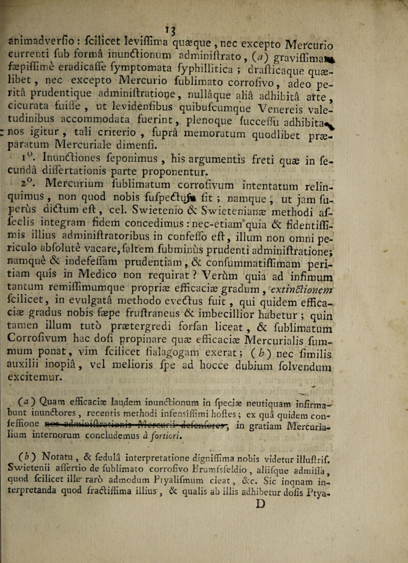 animadverfio : fcilicet leviffima quasque , nec excepto Mercurio currenti fub form& munitionum adminiflrato, («) graviffima* faspiffime eradicafle fymptomata fyphillitica ; drafticaque quae¬ libet , nec excepto Mercurio fublimato corroiivo, adeo pe¬ rita prudentique adminiftratioqe, null^que alia adhibita arte, cicurata fuiffe , ut levidenlibus quibufcumque Venereis vale¬ tudinibus accommodata fuerint, plenoque fucceffu adhibita^ — nos igitur , tali criteiio , fupra memoratum quodlibet prae¬ paratum Mercuriale dimenfi. i°. Inunitiones feponimus , his argumentis freti quse in fe¬ cunda diifertationis parte proponentur. 2°. Mercurium iublimatum corrofivum intentatum relin¬ quimus , non quod nobis fufpeituj* fit ; namque , ut jam fu- perus didtumeft, cel. Swietenio & Swietenianas methodi af- feclis integram fidem concedimus: nec-etianfquia ik fidentiffi- mis illius adminiffratoribus in confefTo eft, illum non omni pe¬ riculo abfolute vacare, faltem fubminus prudenti adminiftratione; namque & indefelTam prudentiam , & confumrnatiffimam peri¬ tiam quis in Medico non requirat ? Verdm quia ad infimum tantum remiffimumque proprias efficacias gradum , extinftionem fcilicet, in evulgata methodo eveitus fuit , qui quidem effica¬ cias gradus nobis faepe fruffraneus & imbecillior habetur ; quin tamen illum tuto praetergredi forfan liceat, & fublimatum Corrofivum hac dofi propinare quas efficacias Mercurialis fum- mum ponat, vim fcilicet fialagogam exerat; ( b) nec fimilis auxilii inopia, vel melioris fpe ad hocce dubium folvendum excitemur. * r v , - ** * i ( ■ * (a) Quam efficacias laudem inunctionum in fpecise neutiquam infirma¬ bunt inundtores , recentis methodi infensifiimi hoftes; ex qua quidem con- feflione no* odmdaiftratienig^iViorc-urli-^efon^rcy., in gratiam Mercuria¬ lium internorum concludemus a fortiori, \ (h') Notatu , & fedula interpretatione dignifiima nobis videtur illufirif. ’ Swietenii afiertio de fublimato corrofivo Brumfsfeldio , aliifque admiila3 quod fcilicet lllfT raro admodum fityalifmum cieat, <3cc» Sic incinam in-» terpretanda quod fracliffima illius , & qualis ab illis adhibetur dolis Ptya- D