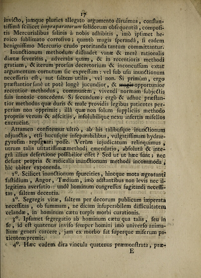 invido, jamque pluries allegato argumento diruimus, confian- tiffim& fcilicet impr&paratorum {olidorum obfequentia , compofi- tis Mercurialibus falinis a nobis adhibitis , imo ipfimet he¬ roico fublimato corroiivo; quanto magis fperanda, fi eadem benigniffimo Mercurio crudo proritanda tantum committantur. Inundionum methodum difltiadet vanae & mere rationalis diaetae fe veritas , adversus quam , & in receritioris methodi gratiam , & iterum prorfus decretorium & inconcuffum extat argumentum cornutum fic expreffium : vel fub ufu inundionum neceffiaria efl:, aut {altem utilis , vel non. Si primum, ergo praeftantiorfane ut pot£ long£ jucundior, & magi»opportunior recentior methodus , communem, vivendi normam fubjedis fuis innoxie concedens. Si fecundum; ergo & adhuc praeftan- tior methodus quae duris & male providis legibus patientes per¬ peram non opprimit; iM quae non folum fuppliciis methodo propriis verum & adfcitiisy infolubilique nexu infertis mifellos excruciat. ' - «w tei jmimqsii cmJrn aio* m ■ Attamen confitemur ultro , ab' his talibufque inundionum adjundis , etfi hucufque infeparabilibus, vulgatiflimam hydrar- gyrofim repug*ari poife. Verum injudicatum relinquimus , utrum talis ufitatiflimsemethodi emendatio, -abfolutft & inte¬ gri illius defertione poffibilior effiet ? Sed ut ut haec fiunt; nec defunt propria & radicalia inundionum methodi incommoda l hic obiter exponenda. : - : ; • i°. Scilicet inundionum fpurcities, hincque mota aegrotanti faftidium , Angor, -Taedium, imo aditantibus non levis nec il¬ legitima averfatio : unde hominum congreifius fugitandi neceffi- tas, faltem decentia. < ; , 2°. Segregis vitae, faltem per decorum publicum imperata neceffitas , ob fummam, ne dicam infuperabilem difficultatem celandae , in hominum caetu turpis morbi curationis. 30. Ipfamet fegregatio ab hominum caetu qua talis, feu in fe , id eft quatenus invifo femper homini imo univerfo anima¬ lium generi carcere , jam exmorbo fat fuperque miferum pa¬ tientem premit. ' - 4P. Haec eadem dira vincula quatenus praemonftrata, prae- E