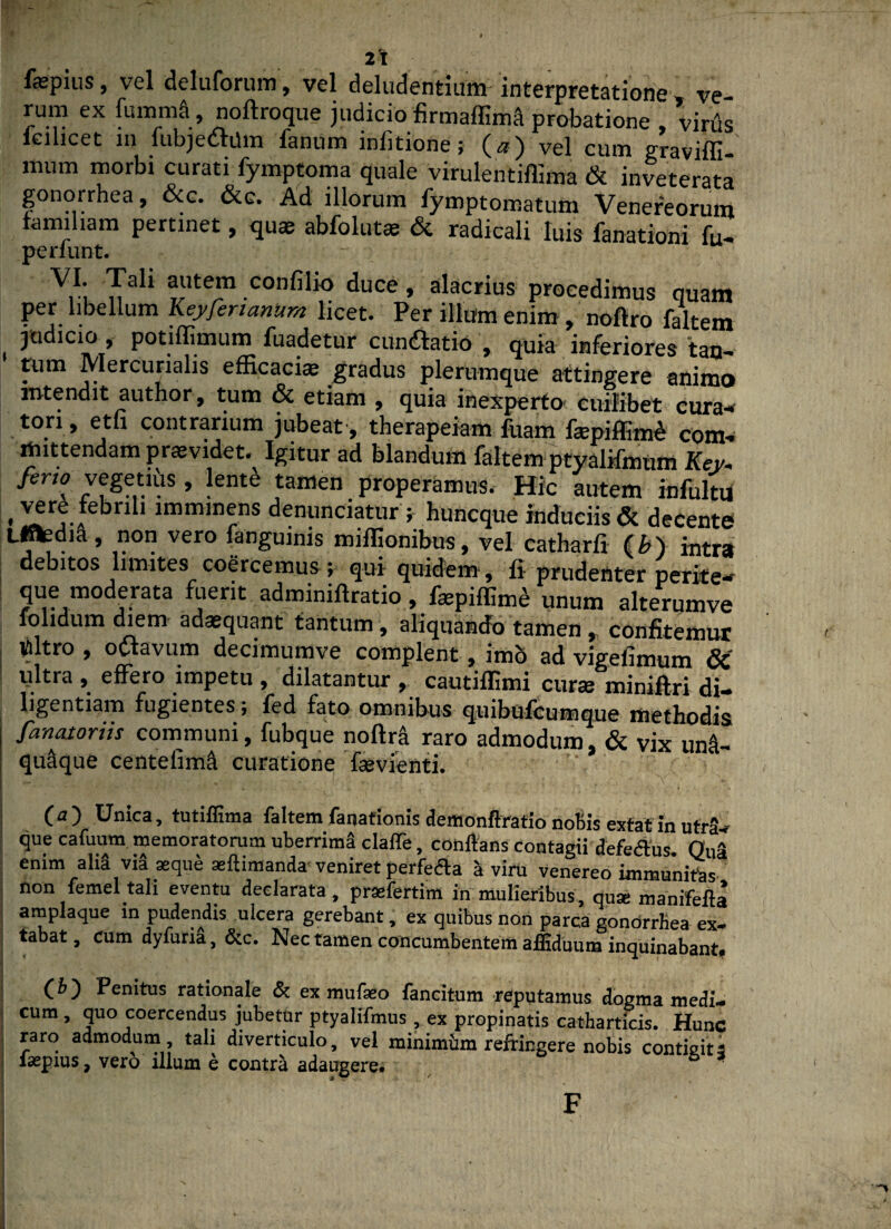 2* faepius, vel deluforum, vel deludentium interpretatione , ve¬ rum ex fumma , noftroque judicio firmaffima probatione , viriis leilicet in lubjectUm fanum inlitione; (a) vel cum graviffi- mum morbi curati fymptoma quale virulentiffima & inveterata gonorrhea, &c. &c. Ad illorum fymptomatum Venereorum familiam pertinet, qux abfolut* <3c radicali luis fanationi fu- pedunt. Vr'u T*? .confilio duce» alacrius procedimus quam per libellum Keyfenanum licet. Per illum enim , noftro faltem 3udicio , potiffimum fuadetur cundlatio , quia inferiores 'tan ' tum Mercurialis efficaciae gradus plerumque attingere animo mtendit author , tum & etiam , quia inexperto- cuilibet cura-* tori, etfi contrarium jubeat, therapeiam ftiam faepiffime com¬ mittendam praevidet. Igitur ad blandum faltem ptyalifmum Kev. fino vegetius, lente tamen properamus. Hic autem infuku , verjfebrrlr imminens denunciatur ; huncque induciis & decente Lffledia, non vero fanguims miffionibus, vel catharli Cb) intra debitos limites coercemus ; qui quidem , fi prudenter perite-* que moderata fuerit adminiftratio, faepiffim^ unum alterumve iolidum diem adasquant tantum, aliquando tamen, confitemur lftltro , octavum decimumve complent, imb ad vigefimum Sz ultra , effero impetu , dilatantur , cautiffimi curae miniftri di¬ ligentiam fugientes; fed fato omnibus quibufcumque methodis fanaiorus communi, fubque noftrfl raro admodum, & vix una¬ quaque centefimA curatione faevienti. ( a ) Utlica» tutiffima faltem fanationis deffionflratio nobis exfat in utra- que cafuurn memoratorum uberrima clafle, conflans contagii defeiflus. Qua enim aha via aeque aeftimanda veniret perfefta a viru venereo immunitas non femel tali eventu declarata, prsefertim in mulieribus, qute manifefla amplaque in pudendis ulcera gerebant, ex quibus non parca gonorrKea ex- tabat, cum dyfuria, &c. Nec tamen concumbentem afliduum inquinabant. Penitus rationale & ex mufaeo fancitum reputamus dogma medi¬ cum , quo coercendus jubetur ptyalifmus , ex propinatis catharticis. Hunc raro admodum, tali diverticulo, vel minimiim refringere nobis contieits faspius, vero illum e contra adaugere. ’ F