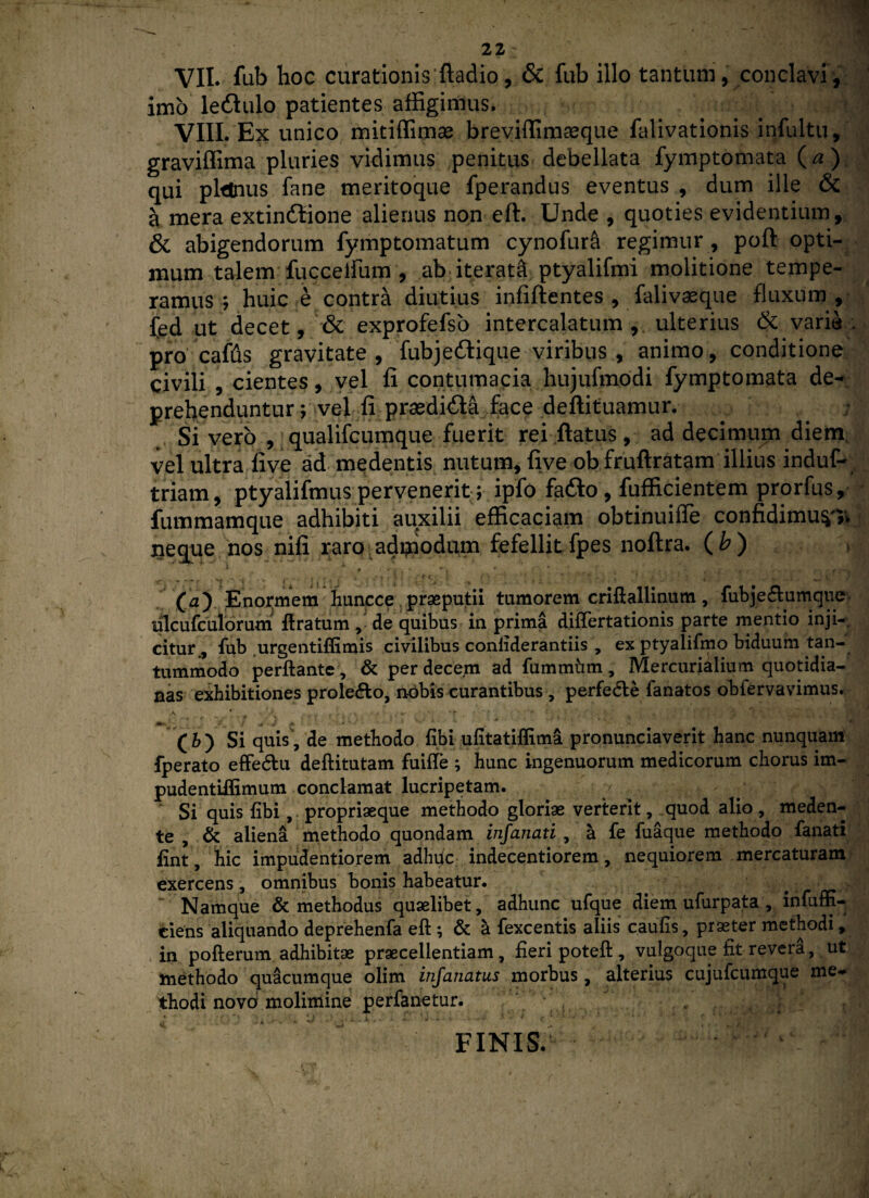 VII. fub hoc curationis ftadio, & fub illo tantum, conclavi, imo leftulo patientes affigimus. ? VIII. Ex unico mitiffimae breviffimaeque falivationis infultu, graviffima pluries vidimus penitus debellata fymptomata (^ ) qui planus fane meritoque fperandus eventus , dum ille & a mera extin6lione alienus non eft. Unde , quoties evidentium, & abigendorum fymptomatum cynofurfi regimur , poft opti¬ mum talem fuccelfiim , ab iterati ptyalifmi molitione tempe¬ ramus; huic e contra diutius infiftentes , falivaeque fluxum , fed ut decet, & exprofefso intercalatum , ulterius & varia . pro cafus gravitate , fubjeftique viribus , animo, conditione civili , cientes, vel fi contumacia hujufmodi fymptomata de¬ prehenduntur ; vel fi praedi&a face deftituamur. Si vero , qualifcumque fuerit rei ftatus , ad decimum diem, vel ultra five ad medentis nutum, five ob fruftratam illius induf- triam, ptyalifmus pervenerit; ipfo fafto, fufficientem prorfus, fummamque adhibiti auxilii efficaciam obtinuiffe confidimu^. neque nos nifi raro admodum fefellit fpes noftra. ( b ) . •' •••: ,’o\ ’ (aj Enormem huncce praeputii tumorem criftallinum, fubjecfiumque tilcufculorum ftratum de quibus in prima differtationis parte mentio inji¬ citur., fub urgentiffimis civilibus coniiderantiis , ex ptyalifmo biduum tan¬ tummodo perflante , & per decem ad fummhm, Mercurialium quotidia¬ nas exhibitiones prole&o, nobis curantibus , perfe&e fanatos obfervavimus. (h) Si quis, de methodo fibi ufitatiffima pronunciaverit hanc nunquam fperato effe&u deflitutam fuifte ; hunc ingenuorum medicorum chorus im- pudentiffimum conclamat lucripetam. Si quis fibi, propriaeque methodo gloriae verterit, quod alio, meden- te , & aliena methodo quondam infanati , a fe fuaque methodo fanati fint, hic impudentiorem adhdc indecentiorem, nequiorem mercaturam exercens , omnibus bonis habeatur. Namque & methodus quaelibet, adhunc ufque diem ufurpata , infuffi- ciens aliquando deprehenfa eft ; & a fexcentis aliis caulis, praeter methodi, in poflerum adhibitae praecellentiam, fieri potefl, vulgoque fit revera, ut methodo quacumque olim infanatus morbus, alterius cujufcumque me¬ thodi novo molimine perfanetur. FINIS.