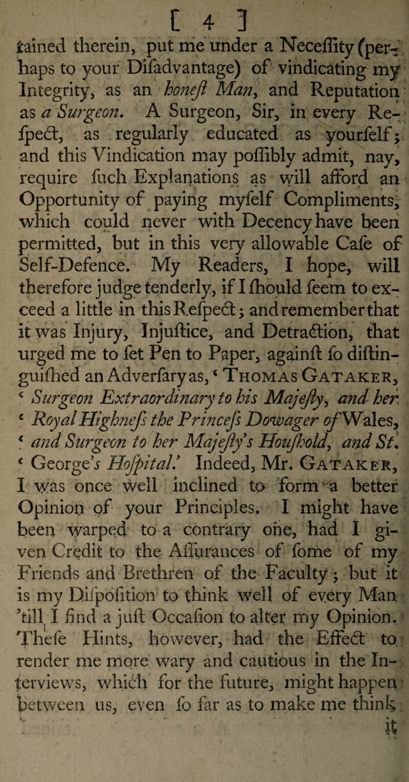 gained therein, put me under a Neceffity (per¬ haps to your Difad vantage) of vindicating my Integrity, as an honeji Man> and Reputation as a Surgeon. A Surgeon, Sir, in every Re- Ipect, as regularly educated as yourfelf; and this Vindication may poffibly admit, nay, require fuch Explanations as will afford an Opportunity of paying myfelf Compliments, which could never with Decency have been permitted, but in this very allowable Cafe of Self-Defence. My Readers, I hope, will therefore judge tenderly, if I fhould feem to ex¬ ceed a little in thisRefpect; and remember that it was Injury, Injuftice, and Detraction, that urged me to fet Pen to Paper, againft fo diftin- guifhed an Adverfaryas,c Thomas Gataker, < Surgeon Extraordinary to his Majejiy, and her c RoyalHighnefs the Princefs Dowager Wales, € and Surgeon to her Majejiy s Houjhold, and St\ c George t Hofpital* Indeed, Mr. Gataker, I was once well inclined to form a better Opinion of your Principles. I might have been warped to a contrary one, had I gi¬ ven Credit to the Affurances of fome of my Friends and Brethren of the Faculty; but it is my Difpofition to think well of every Man till I find a juft Qccafion to alter my Opinion. Thefe flints, however, had the Effect to render me more wary and cautious in the In¬ terviews, which for the future, might happen between us, even fo far as to make me think •. ’ • ' ' .....