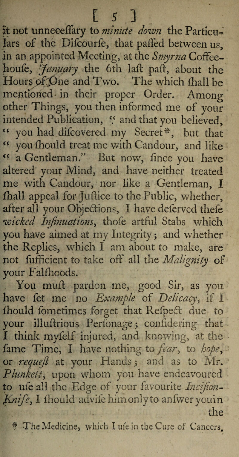 Is 3 It not unneceffary to minute down the Particu-* Jars of the Difcourfe, that palled between us, in an appointed Meeting, at the Smyrna Coffee- houfe, January the 6th laft paft, about the Hours ofpne and Two. The which fhall be mentioned -in their proper Order. Among other Things, you then informed me of your intended Publication, V and that you believed, c* you had difcovered my Secret*, but that <c you fhouid treat me with Candour, and like <c a Gentleman.” But now, flnce you have altered your Mind, and have neither treated me with Candour, nor like a Gentleman, I fhall appeal for judice to the Public, whether, after all your Objections, I have deferved thefe wicked Injinuations, thofe artful Stabs which you have aimed at my Integrity; and whether the Replies, which I am about to make, are not fufficient to take oft all the Malignity of your Fallhoods. You mud pardon me, good Sir, as you have let me no Exa?nple of Delicacy, if I fhouid fometimes forget that RefpeCt due to your illudrious Pertonage; confldering that I think myfelf injured, and knowing, at the fame Time, I have nothing to fear^ to hope, or requejl at your Hands 5 and as to Mr. Plunkett, upon whom you have endeavoured to ufe all the Edge of your favourite Incijion- }Lnife, I fhouid advifehirnonlyto anfwerycuin E. . the f The Medicine, which I ufe in the Cure of Cancers.