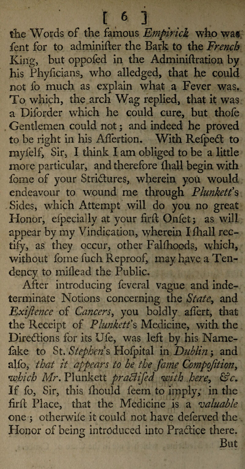 the Words of the famous Empirick who was fent for to adminifter the Bark to the French King, but oppofed in the Adminiftration by his Phyficians, who alledged, that he could not fo much as explain what a Fever was, To which, the arch Wag replied, that it was a Diforder which he could cure, but thofe Gentlemen could not; and indeed he proved to be right in his Aftertion. With RelpeCt to myfelf, Sir, I think I am obliged to be a little more particular, and therefore {hall begin with fome of your Strictures, wherein you would endeavour to wound me through Plunkett's .Sides, which Attempt will do you no great Honor, efpecially at your firft Onfet; as will appear by my Vindication, wherein I {hall rec¬ tify, as they occur, other Falfhoods, which, without fome fuch Reproof, may have a Ten¬ dency to miflead the Public. After introducing feveral vague and inde¬ terminate Notions concerning the {State, and Exijlence of Cancers, you boldly aflert, that the Receipt of Plunkett's Medicine, with the Directions for its Ufe, was left by his Name- fake to St. Stephens Hofpital in Dublin > and alfo, that it appears to be the fame Compofitiony which Mr. Plunkett praBifed with here, &c. If fo, Sir, this fhould feem to imply; in the firft Place, that the Medicine is a valuable one ^ otherwife it could not have deferved the Honor of being introduced into Practice there. But