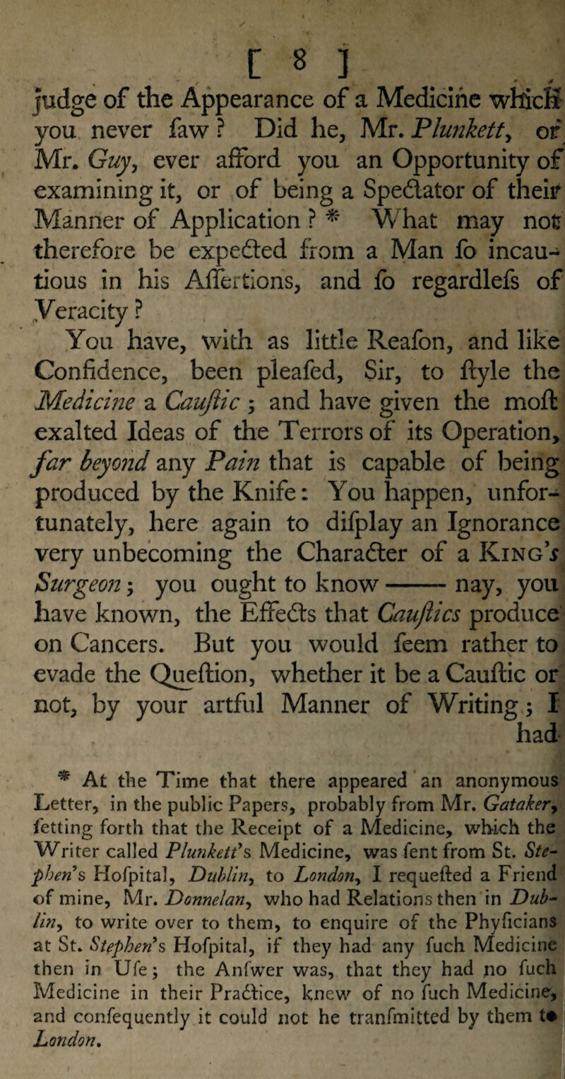 judge of the Appearance of a Medicine whicfi you never faw ? Did he, Mr. Plunkett, or Mr. Guy, ever afford you an Opportunity of examining it, or of being a Spedator of their Manner of Application ? * What may not therefore be expeded from a Man fo incau¬ tious in his Affertions, and fb regardlefs of ^Veracity ? You have, with as little Reafon, and like Confidence, been pleafed. Sir, to ftyle the Medicine a Caujlic ; and have given the moft exalted Ideas of the Terrors of its Operation, far beyond any Pain that is capable of being produced by the Knife: You happen, unfor¬ tunately, here again to difplay an Ignorance very unbecoming the Charader of a King* Surgeon; you ought to know-nay, you have known, the Effieds that Caujlics produce on Cancers. But you would feem rather to evade the Queftion, whether it be a Cauftic or not, by your artful Manner of Writing; I had * At the Time that there appeared an anonymous Letter, in the public Papers, probably from Mr. Gataker, Getting forth that the Receipt of a Medicine, which the Writer called Plunkett’s Medicine, was fent from St. Ste¬ phens Hofpital, Dublin, to London, I requefted a Friend of mine, Mr. Donnelan, who had Relations then in Dub¬ lin, to write over to them, to enquire of the Phyficians at St. Stephen’s Hofpital, if they had any fuch Medicine then in Ufe; the Anfwer was, that they had no fuch Medicine in their Pradfice, knew of no fuch Medicine, and confequently it could not he tranfmitted by them t# London.