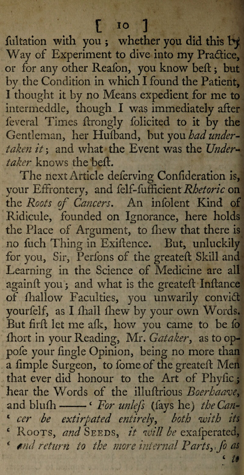 fultation with you ; whether you did this by Way of Experiment to dive into my Practice, or for any other Reafon, you know beft; but by the Condition in which I found the Patient, 1 thought it by no Means expedient for me to intermeddle, though I was immediately after feveral Times ftrongly folicited to it by the Gentleman, her Huiband, but you had under¬ taken it; and what the Event was the Under¬ taker knows the beft. The next Article deferving Confederation is, your Effrontery, and felf-fufficient Rhetoric on the Roots of Cancers. An infolent Kind of Ridicule, founded on Ignorance, here holds the Place of Argument, to fhew that there is no fuch Thing in Exiftence. But, unluckily for you, Sir, Perlons of the greateft Skill and Learning in the Science of Medicine are all againft you; and what is the greateft Inftance of fhallow Faculties, you unwarily convidt yourfelf, as I ftiall fliew by your own Words. But firft let me afk, how you came to be fo fhort in your Reading, Mr. Gataker, as to op- pofe your fingle Opinion, being no more than a Ample Surgeon, to fome of the greateft Men that ever did honour to the Art of Phyfic; hear the Words of the illuftrious Boerhaave, and blufli-£ For unlefs (fays he) the Can- 1 cer be extirpated entirely, both with its c Roots, and Seeds, it will be exafperated, * tnd return to the more internal Partsyfo as ‘ U