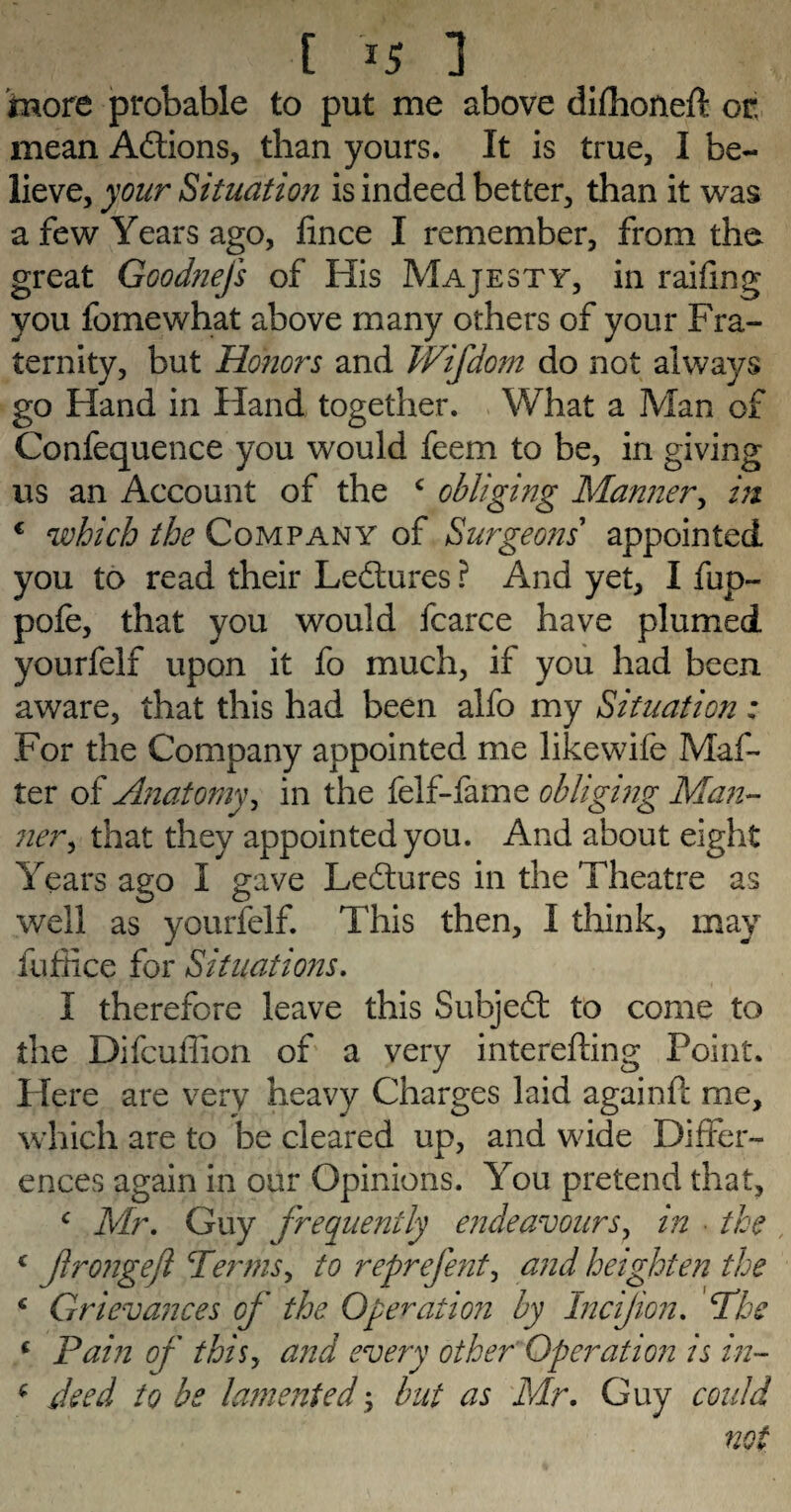 more probable to put me above difhoneft or. mean Actions, than yours. It is true, I be¬ lieve, your Situation is indeed better, than it was a few Years ago, hnce I remember, from the great Goodnefs of His Majesty, in railing you fo me what above many others of your Fra¬ ternity, but Honors and Wifdom do not always go Hand in Hand together. What a Man of Confequence you would feem to be, in giving us an Account of the c obliging Manner, in € which the Company of Surgeons' appointed you to read their Lectures ? And yet, I fup- pofe, that you would fcarce have plumed yourfelf upon it fo much, if you had been aware, that this had been alfo my Situation: For the Company appointed me likewife Mat¬ ter of Anatomy, in the felf-fame obliging Man¬ ner , that they appointed you. And about eight Years ago I gave Ledtures in the Theatre as well as yourfelf. This then, I think, may fufiice for Situations. I therefore leave this Subjedt to come to the Difcuffion of a very interefting Point. Here are very heavy Charges laid againfc me, which are to be cleared up, and wide Differ¬ ences again in our Opinions. You pretend that, c Mr. Guy frequently endeavours, in • the , c frongeft Terms, to reprefent, and heighten the c Grievances of the Operation by Incijion. The c Pain of thisy and every other Operation is in- * deed to be lamented; but as Mr. Guy could not