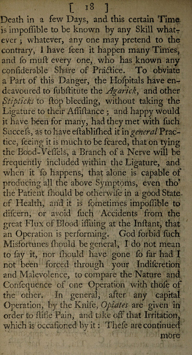 Death in a few Days, and this certain Time is impoffible to be known by any Skill what¬ ever 3 whatever, any one may pretend to the contrary, 1 have feen it happen many Times, and fo muft every one,, who has known any con fid'er able Share of Practice. To obviate a Part of this Danger, the Holpitals have en¬ deavoured to fubftitute the Agaricky and other <Stipticks to flop bleeding, without taking the Ligature to their Affiftance ; and happy would it have been for many, had they met with fuch Succefs, as to have eftablifhed it m general Prac¬ tice, feeing it is much to be feared, that on tying the Bood-Feffels, a Branch of a Nerve will be frequently included within the Ligature, and when it fo happens, that alone is capable of producing all the above Symptoms, even tho* the Patient fhould be otherwife in a good State, of Health, and it is fometimes impoffible to difeern, or avoid fuch Accidents from the great Flux of Blood iffuing at the Inftant, that an Operation is performing. God forbid fuch Misfortunes fhould be general, I do not mean to fay it, nor fhould have gone fo far had I not been forced through your Indifcretion and Malevolence, to compare the Nature and Confequence of one Operation with thofe of the other. In general, after any capital Operation, by the Knife, Opiates are given in order to ftifie Pain, and take off that Irritation, which is occasioned by it: Thefe are continued