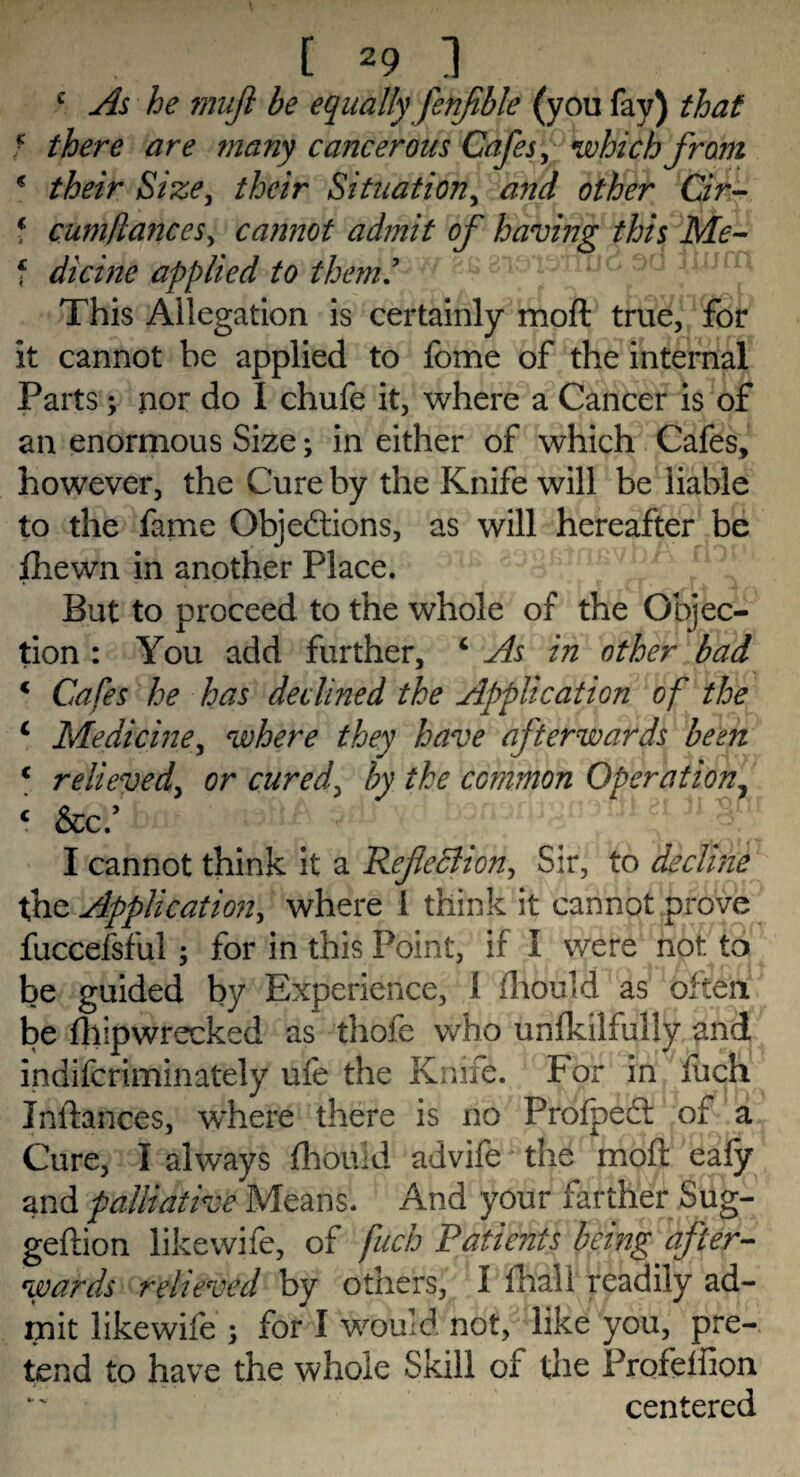 e As he mujl be equally fenfble (you fay) that ■ there are many cancerous Cafes, which fram * their Size, their Situation, and other Cir- 1 cum fiances^ ca?mot admit of having this Me- ? dicine applied to them.’ This Allegation is certainly moft true, for it cannot be applied to fome of the internal Parts; nor do I chufe it, where a Cancer is of an enormous Size; in either of which Cafes, however, the Cure by the Knife will be liable to the fame Objections, as will hereafter be ihewn in another Place. But to proceed to the whole of the Objec¬ tion : You add further, 4 As in other bad 1 Cafes he has declined the Application of the c Medicine, where they have afterwards been c relieved, or cured, by the common Operation? c Scc/btf' vdi ' ?;ii ei n§^.r I cannot think it a Refcclion^ Sir, to declhie the Application, where 1 think it cannot prove fuccefsful; for in this Point, if I were not to be guided by Experience, I fhould as often be fliipwrecked as thofe who unfkilfully and indifcriminately ufe the Knife. For in fuch Inftances, where there is no ProfpeCl of a Cure, I always fhomd advife the moft eafy and palliative Means. And your farther Sug- geftion likewife, of fuch Patients being after¬ wards relieved by others, 1 fhaii readily ad¬ mit likewife ; for I would not, like you, pre¬ tend to have the whole Skill of the Profelfion centered