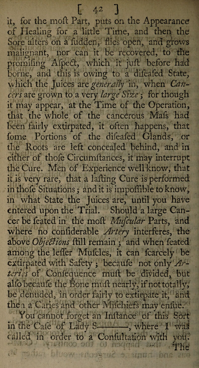 it, for the moft Part, puts on the Appearance of Healing for a little Time, and then the Sore alters on a fudden, flies open, and grows malignant, nor can it & recovered, to the prdmifing Afpeft, which it juft before had borne, and this is owing to a difeafed State, which the Juices are generally in, when Can¬ cers are grown to a very large Size ; for though it may appear, at the Time of the Operation, that the whole of the cancerous Mafs had been fairly extirpated, it often happens, that fome Portions of the difeafed Glands, or the Roots are left concealed behind, and in either of thofe Circumftances, it may interrupt the Cure. Men of Experience well know, that it is very rare, that a lafting Cure is performed in thofe Situations; and it is impoffible to know, in what State the Juices are, until you have entered upon the Trial. Should a large Can¬ cer be feated in the moft Mnfcular Parts, and where no confiderable Artery interferes, the above Objections ftill remain 5 and when feated among the leffer Mufcles, it can fcarcely be extirpated with Safety becaufe not only Ar¬ teries of Confequence muft be divided, but alfo becaufe the Bone muft nearly, if not totally, be denuded, in order fairly to extirpate it, and then a Caries and other Mifchiefs may enlue. You cannot forget an Inllance of this Soft in the Cafe of Lady S——--, where called in order to a Confultatio'n with yoti.J