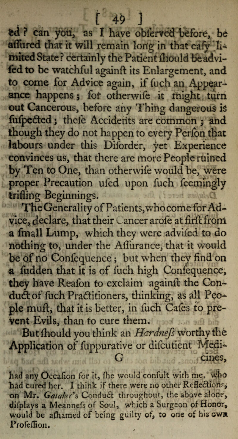 _ ■[ # 3 ■ P can you, as I have observed before, be allured that it will remain long in that eafy li¬ mited State ? certainly the Patient ihould beadvi- fed to be watchful againft its Enlargement, and to come for Advice again, if fuch an Appear¬ ance happens; fot otherwife it might turn out Cancerous, before any Thing dangerous is fufpefted; thele Accidents are common ; and though they do not happen to every Perfon that labours under this Diforder, yet Experience convinces us, that there are more People ruined by Ten to One, than otherwife would be, were proper Precaution ufed upon fuch feemingly trifling Beginnings. The Generality of Patients, who come for Ad¬ vice, declare, that their C ancer arofe at firft front a fmall Lump, which they were advifed to do nothing to, under the Affurance, that it would be of no Confequence; but when they find on a fudden that it is of fuch high Confequence, they have Reafon to exclaim againft the Con¬ duct of fuch Practitioners, thinking, as all Peo¬ ple muft, that it is better, in fuch Cafes to pre¬ vent Evils, than to cure them. But fhould you think an Hardnefs worthy the Application of fuppurative or difcutient Medi- G cines, had any Occadon for it, {he would confult with me, •who had cured her. I think if there were no other Reflexion?, on Mr. Gataker’s Conduct throughout, the above alone, difplays a Meannefs of Soul, which a Surgeon of Honor, would be aftiamed of being guilty of, to one of his own Profeflion.