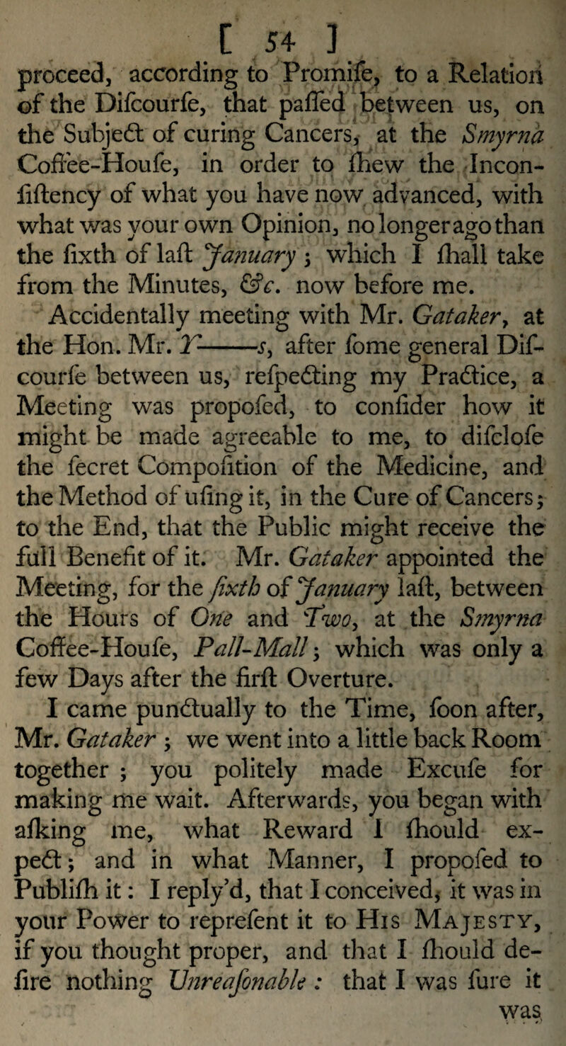 proceed, according to Promife, to a Relation of the Difcourfe, that paffed between us, on the Subject of curing Cancers, at the Smyrna Coifee-Houfe, in order to fhew the Incon- fiftency of what you have now advanced, with what was your own Opinion, no longer ago than the fixth of laft January ; which I fhall take from the Minutes, &c. now before me. Accidentally meeting with Mr. Gataker > at the Hon. Mr. V--j, after fome general Dif¬ courfe between us, refpeCting my Practice, a Meeting was propofed, to confider how it might be made agreeable to me, to difclofe the fecret Compofition of the Medicine, and the Method of ufing it, in the Cure of Cancers; to the End, that the Public might receive the full Benefit of it. Mr. Gataker appointed the Meeting, for the fixth of January laft, between the Hours of One and Two> at the Smyrna Coffee-Houfe, Pall-Mall; which was only a few Days after the firft Overture. I came punctually to the Time, loon after, Mr. Gataker ; we went into a little back Room together ; you politely made Excufe for making me wait. Afterwards, you began with afking me, what Reward I fhould ex¬ pert; and in what Manner, I propofed to Publifh it: I reply’d, that I conceived* it was in your Power to reprefent it to His Majesty, if you thought proper, and that I fhould de¬ fire nothing XJnreafonable : that I was fure it was,