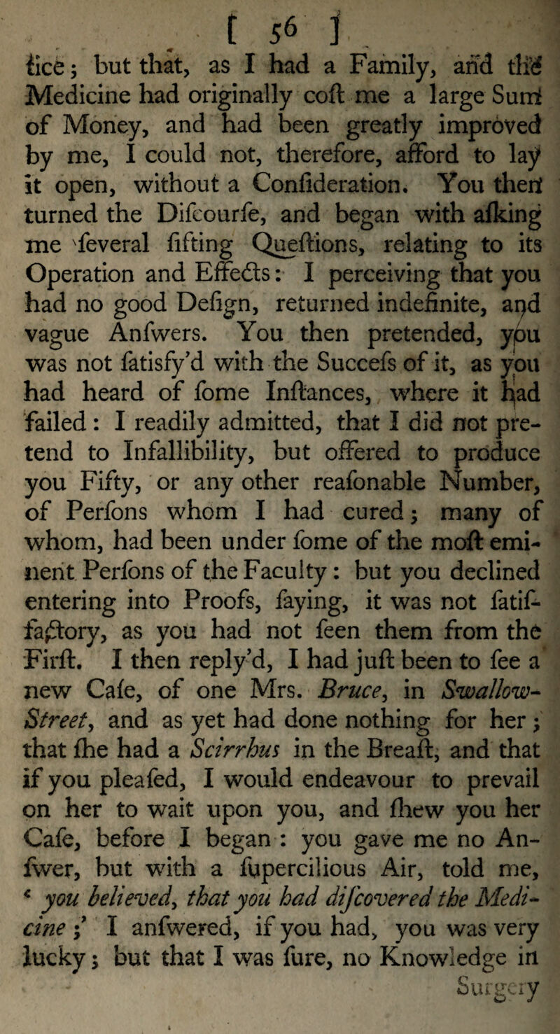 fice; but that, as I had a Family, and tlid Medicine had originally coft me a large Sumf of Money, and had been greatly improved by me, I could not, therefore, afford to lay It open, without a Confideration. You then turned the Difcourfe, and began with afking me Several lifting Queftions, relating to its Operation and Effedts: I perceiving that you had no good Defign, returned indefinite, arjd vague Anfwers. You then pretended, ypu was not fatisfy’d with the Succefs of it, as you had heard of fome Inftances, where it hjad failed : I readily admitted, that I did not pre¬ tend to Infallibility, but offered to produce you Fifty, or any other reafonable Number, of Perfons whom I had cured; many of whom, had been under fome of the moft emi¬ nent Perfons of the Faculty : but you declined entering into Proofs, faying, it was not fatif- fa£tory, as you had not feen them from the Firft. I then reply cl, I had juft been to fee a new Cafe, of one Mrs. Bruce, in Swallow- Street, and as yet had done nothing for her ; that fhe had a Scirrhus in the Bread:, and that if you pleafed, I would endeavour to prevail on her to wait upon you, and fhew you her Cafe, before I began : you gave me no An- fwer, but w7ith a fupercilious Air, told me, * you believed, that you had dijcovered the Medi¬ cine \ I anfwered, if you had, you was very lucky 5 but that I was fure, no Knowledge in Surgery