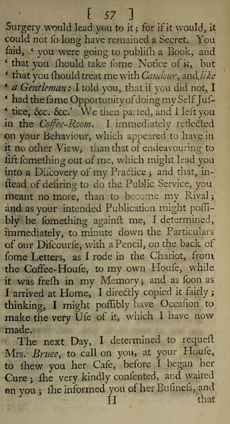 Surgery would lead you to it; for if it would, it could not fo long have remained a Secret. You faid, c you were going to publiih a Book, and c that you fhould take feme Notice of it, but c that you fhould treat me with Candour, anddike 1 a Gentleman: I told you, that if you did not, I * had the fame Opportunity of doing my Self Juf- 4 tice, &c. &cf We then paired, and 1 left you in the Coffee-Room. I immediately reflected on your Behaviour, which appeared to have in it no other View, than that of endeavouring to lift fomething out of me, which might lead you into a Difcovery of my Pradice j and that, in- iiead of deiiring to do the Public Service, you meant no more, than to become my Rival; and as your intended Publication might poili- bly be fomething againft me, I determined, immediately, to minute down the Particulars of our Difcourfe, with a Pencil, on the back of fome Letters, as I rode in the Chariot, from the Coffee-Houfe, to my own Houfe, while it was frefh in my Memory; and as foon as I arrived at Home, I diredly copied it fairly; thinking, I might poffibly have Occafion to make the very Ufe of it, which 1 have now made. The next Day, I determined to requeft Mrs. Bruce, to call on you, at your Houfe, to Ihew you her Cafe, before I began ner Cure ; fhe very kindly conferred, and waited on you ; fhe informed you of her Buiinefs, and y. - H . that