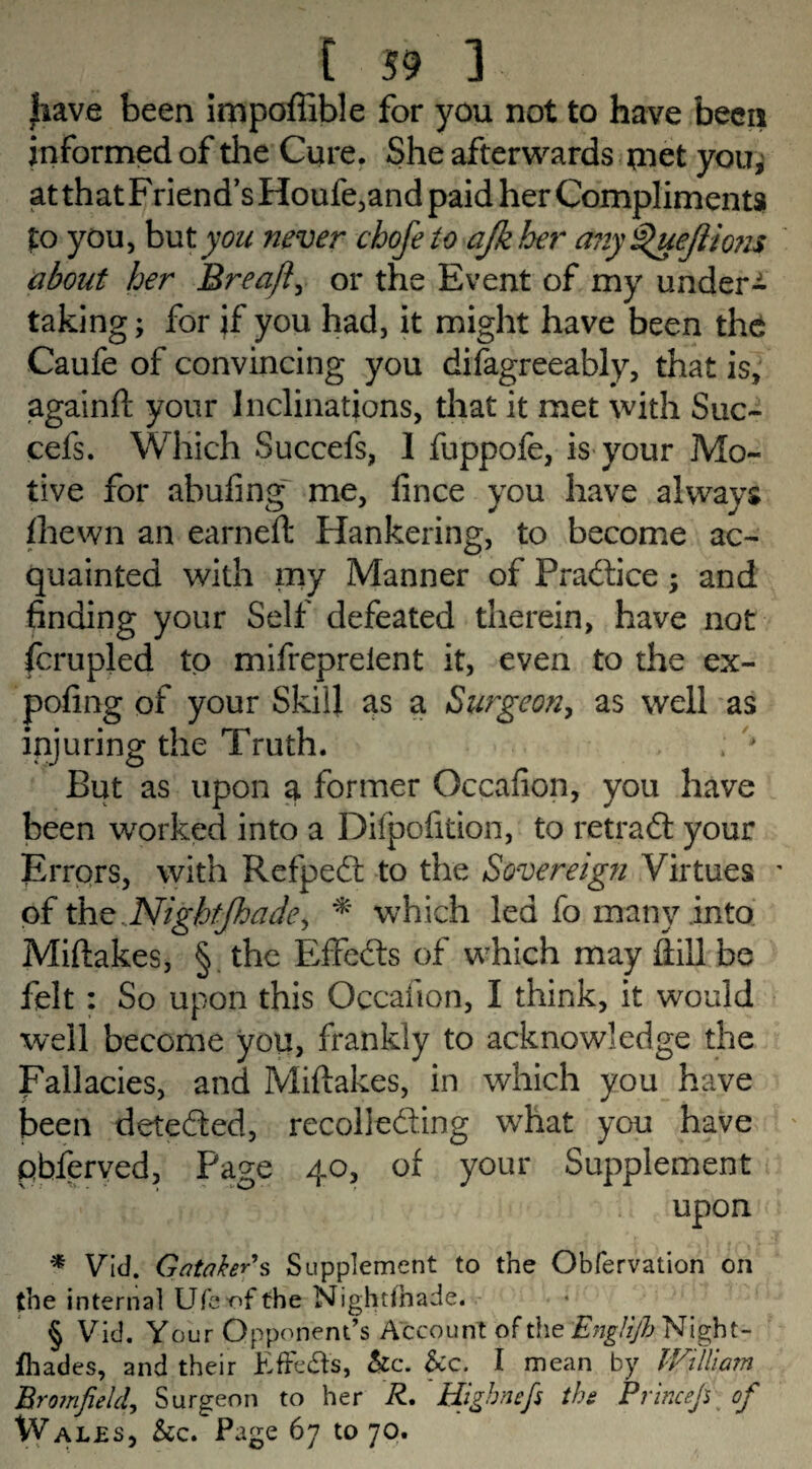 jhave been impoffible for you not to have been informed of die Cure. She afterwards met you, atthatFriend’sHoufe,andpaid her Compliments to you, but you never chofe to ajkher any^uejiiom about her Breaft, or the Event of my under¬ taking; for jf you had, it might have been the Caufe of convincing you difagreeably, that is, againft your Inclinations, that it met with Suc- cefs. Which Succefs, 1 fuppofe, is your Mo¬ tive for abufing' me, fince you have always fliewn an earned Hankering, to become ac¬ quainted with my Manner of Practice; and finding your Self defeated therein, have not fcrupled to mifrepreient it, even to the ex- pofing of your Skill as a Surgeon, as well as injuring the Truth. But as upon a former Occafion, you have been worked into a Difpofition, to ret raft your Errors, with Refpeft to the Sovereign Virtues ' of the..NigbtJhade> * which led fo many into Miftakes, § the EfFefts of which may ftill be felt : So upon this Occafion, I think, it would well become you, frankly to acknowledge the Fallacies, and Miftakes, in which you have been detefted, recollefting what you have pbferyed. Page 40, of your Supplement upon * Vid. GatakeRs Supplement to the Obfervation on the internal Ufeofthe Nightfhade. § Vid. Your Opponent’s Account of the Englijb Night- fhades, and their EfFefts, &c. &c. I mean by IVilliam Bro7nJield, Surgeon to her R, Higbnefs the Prtneefi of Wales, &c. Page 67 to 70.