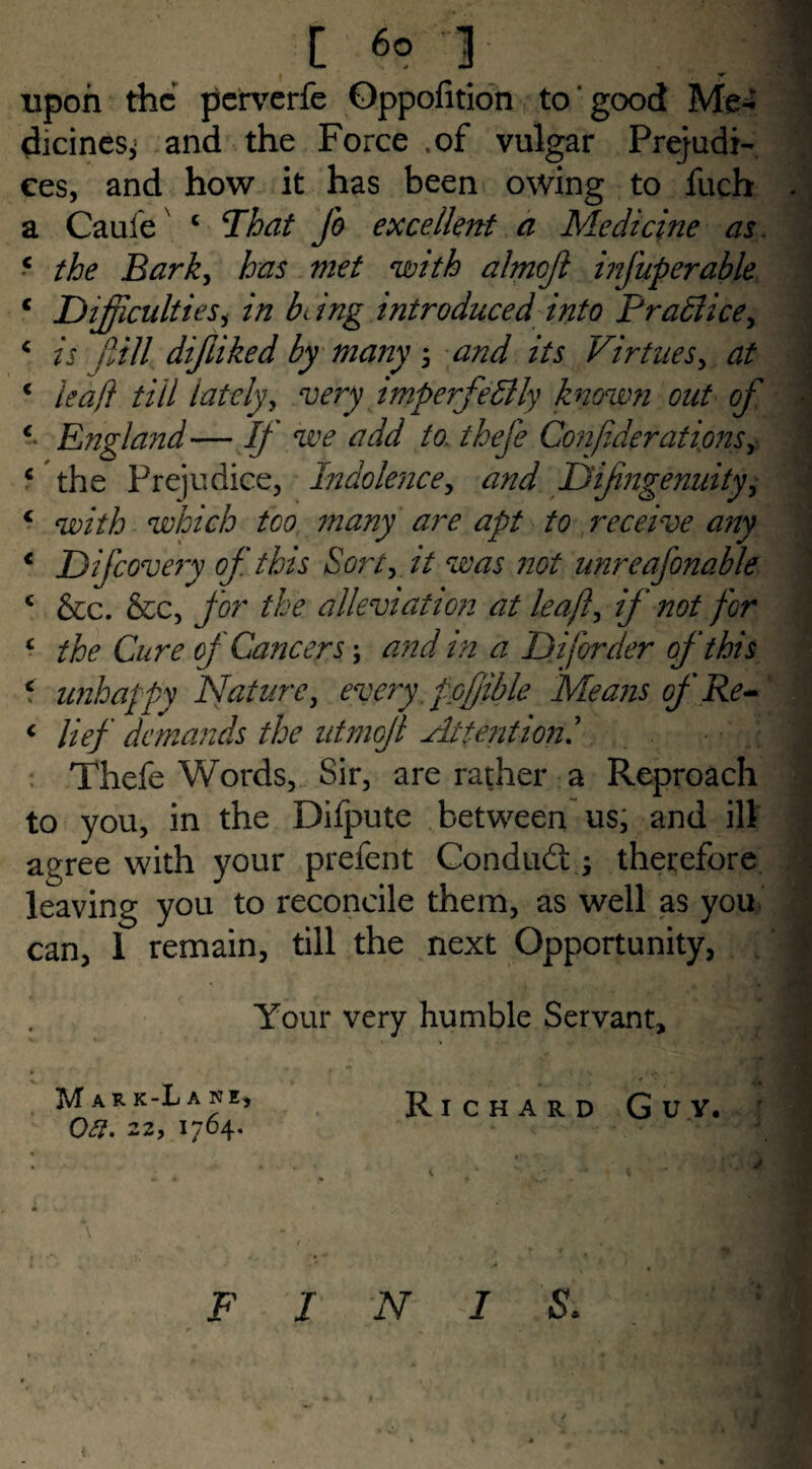 upon the perverfe Oppofition to good Me**' dicines, and the Force .of vulgar Prejudi¬ ces, and how it has been owing to fuch a Caufex c That Jo excellent a Medicine as. •* the Bark, has met with almcji infuperable c Difficultiesi in being introduced into Pr allice, c is dill difliked by many 3 and its Virtues, at € leaf} till lately, very imperfectly known out of c England — If we add to. theje Confederations+ ‘ the Prejudice, Indolence, Dijingenuity, 4 with which too many are apt to receive any < Dijcovery of this Sort, it was not unreaj'onable c &c. &c, for the alleviation at leafed if not for c ^ Car? of Cancers; ^ Diforder of this 5 unhappy Nature, every, fpffible Means of Re- < //>/ demands the ntmofl Attention Thefe Words, Sir, are rather a Reproach to you, in the Difpute between us, and ill agree with your prefent Condudt; therefore leaving you to reconcile them, as well as you can, 1 remain, till the next Opportunity, Your very humble Servant, Mar k-L a ne, Oti. 22, 1764. Richard Guv. j •* FINIS. m » LjM <