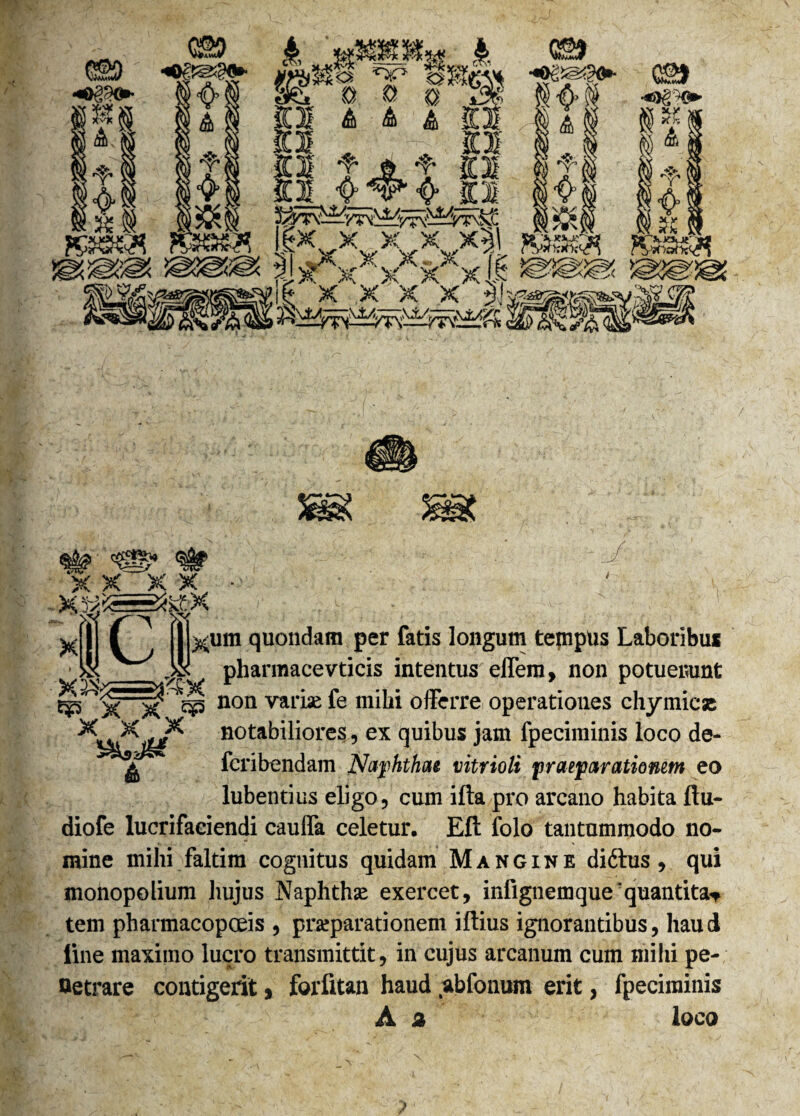 CS9 cT, A Y smev* G2> au» ili 8K a & *> T Kt * O 'fy~-Wty iLJ; fij.Vffl ®A $ gr vv x xxx^, R3fi«H XXX/x\ ®3@3® X X X X *)i '£o? X X X X ■ Xlll C j||xum quondam per fatis longum tempus Laboribus • _Ak. pharmacevticis intentus effem, non potuerunt ^>Tx ^ non var^ & offerre operationes chy micas notabiliores, ex quibus jam fpeciminis loco de- fcribendam Naphthae vitrioli praeparationem eo lubentius eligo, cum ifta pro arcano habita ftu- diofe lucrifaciendi cauffa celetur, Eft folo tantummodo no¬ mine mihi faltim cognitus quidam Mangine didtus, qui monopolium hujus Naphthae exercet, infignemque'quantitas tem pharmacopoeis , praeparationem iffius ignorantibus, haud line maximo lucro transmittit, in cujus arcanum cum mihi pe- Oetrare contigerit, forfitan haud abfonum erit, fpeciminis A % loco