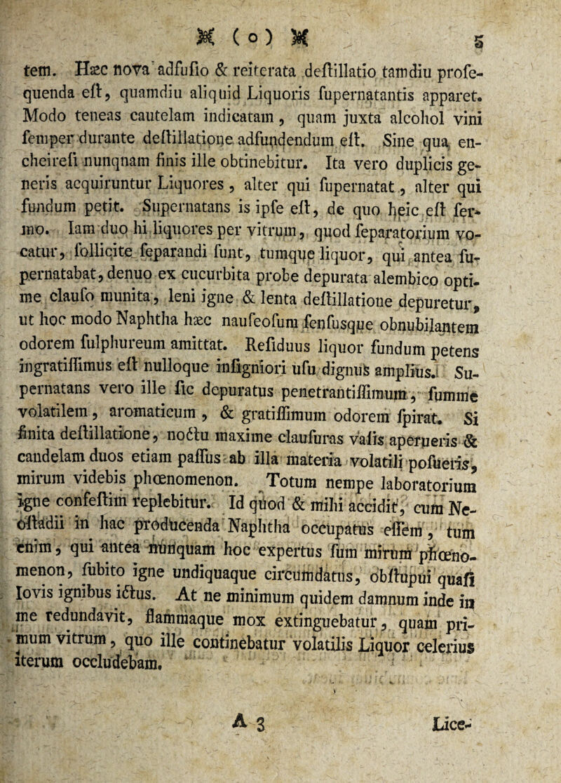 tetn. Hscc nova' adfufio & reiterata deftillatio tamdiu profe- quenda eft, quamdiu aliquid Liquoris fupernatantis apparet. Modo teneas cautelam indicatam, quam juxta alcohol vini femper durante dellillatione adfundendum elt. Sine qua en- chmre.fi nunquam finis ille obtinebitur. Ita vero duplicis ge¬ neris acquiruntur Liquores , alter qui fupernatat, alter qui fundum petit. Supernatans is ipfe eft, de quo heic eft fer¬ ino. Iam duo hi liquores per vitrum, quod feparatorium vo¬ catur, follicite feparandi funt, tumque liquor, qui antea fu- pernatabat, denuo ex cucurbita probe depurata alembico opti¬ me claufo munita, leni igne & lenta dellillatione depuretur, ut hoc modo Naphtha hatc naufeofum fenfusque obnubilantem odorem fulphureum amittat. Refiduus liquor fundum petens ingratiflimus eft nulloque infigniori ufu dignus amplius- Su¬ pernatans vero ille ftc depuratus penetrantiffimum, fumme volatilem, aromaticum , & gratiffimum odorem fpirat. Si finita dellillatione, no61u maxime clauluras valis aperueris Sc candelam duos etiam palfus ab illa materia volatili pofueris mirum videbis phcenomenon. Totum nempe laboratorium igne confeftim replebitur. Id qi)od & mihi accidit', cum Ne- oltadii in hac producenda Naphtha occupatus effem, tum enim, qui antea nunquam hoc expertus fum mirum pficeno- menon, fubito igne undiquaque circumdatus, obftupui quafi Iovis ignibus ictus. At ne minimum quidem damnum inde ia me redundavit, flammaque mox extinguebatur, quam pri- . mum vitrum, quo ille continebatur volatilis Liquor celerius «erum occludebam. : . M' -v A s Lice-