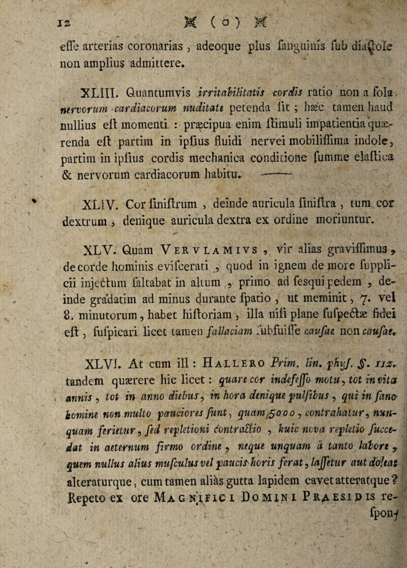 effe arterias coronarias , adeoque plus fanguims fub diabole non amplius admittere. XLIII. Quantumvis irritabilitatis cordis ratio non a fok nervorum ■cardiacorum nuditate petenda lit ; lisec tamen haud nullius eft momenti : praecipua enim ftimuli impatientia que¬ renda eft partim in ipfius fluidi nervei mobiliflima indole, partim in iplius cordis mechanica conditione fumme elaftica & nervorum cardiacorum habitu. XLiV. Cor finiftrum , deinde auricula finiftra , tum cor dextrum > denique auricula dextra ex ordine moriuntur. XLV. Quam Vervlamivs , vir alias graviffimu3 > de corde hominis evifcerati , quod in ignem de more fuppli- cii injettum ialtabat in alunn ,, primo ad fesqui pedem , de¬ inde gradatim ad minus durante fpatio , ut meminit, 7* 8. minutorum 3 habet hiftoriam , illa nili plane fufpe&ae fidei eft > fulpicari licet tamen fallaciam iubfuifle caufae non caufae* XLVL At cum ili: Hallero Prim. lin. phijf. §. iiz* tandem quaerere hic licet: quare cor indefeffo motu, tot invita \ annis , tot in anno diebus, in hora denique pulfibus, qui in fam homine non multo pauciores funt, quam ^ooo 3 contrahatur ? nun¬ quam ferietur ? fed repletioni dontraUio 3 huic nova repletio fucet- dat in aeternum firmo ordine ? neque unquam a tanto labore y quem nullus alius mufculus vel paucis horis ferat ? laffetur aut dofjtat alteratur que, cum tamen alks gutta lapidem cavet atteratque? Repeto ex oie Magnifici Domini Praesipis re- , . , c fponf s