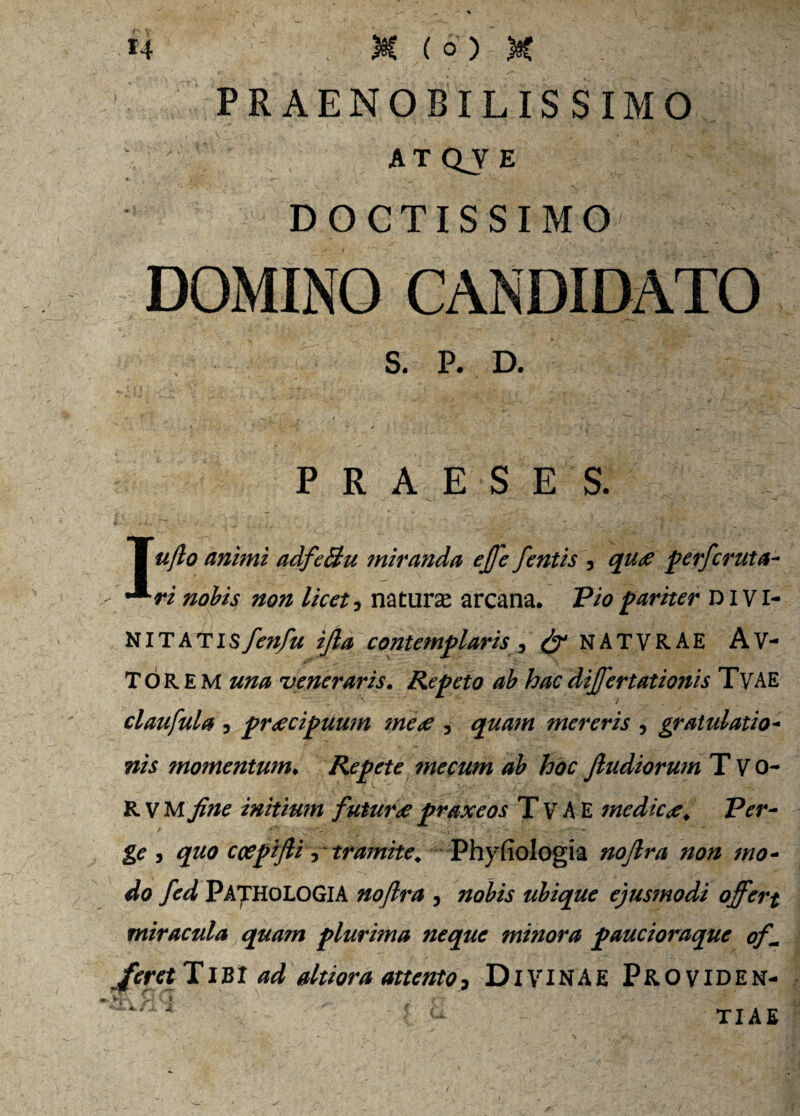 PRAENOBILISSIMO ATQVE DOCTISSIMO DOMINO CANDIDATO S. P. D. - P R A E S E S. | ujlo animi adfeBu miranda ejfe fentis , quae perferuta- ^ri nobis non licet, natura arcana. Vio pariter divi- NITATISfen/u ifia contemplaris , & NATVRAE A'VI¬ TOREM una veneraris. Repeto ab hac dijfertationis TvAE '  4 . . / . claufula , praecipuum meae , quam mereris , gratulatio- «/.f momentum. Repete mecum ab hoc Jludiorum T V o- R V M initium futurae praxeos T V A E medicae. Ver¬ ge j quo ccepifti, tramite. Phyfiologia nojlra non mo¬ do fed PATHOLOGIA nojlra , nobis ubique ejusmodi offert miracula quam plurima neque minora paucioraque of~ feret TiKl ad altiora attento, DlViNAE Providen- 4 j TIAE