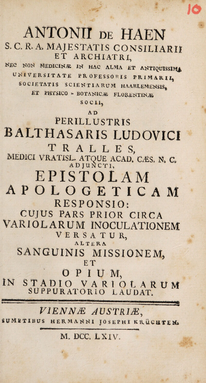 ANTONII de HAEN s- C. R, A. MAJESTATIS CONSILIARII ET ARCHIATRI, NON MEDICINA IN HAC ALMA ET ANTIQUISSIMI UNIVERSITATE professoris primarii,, SOCIE TAT IS SCIENTIARUM H AARLEM£NSIS„ ET PHVTSICO - BOTANICiE. FLORENTINA SOCII, AD PERILLUSTRIS balthasaris LUDOVICI TRALLES MEDICI VRATISL. ATQUE ACAD,' C,£S, N# Q ADJUNCTI, EPISTOLAM APOLOGETICA M RESPONSIO: CUJUS PARS PRIOR CIRCA VARIOLARUM INOCULATIONEM VERSATUR, SANGUINIS MISSIONEM* ET OPIUM, IN STADIO VARIO LARUM SUPPURATORIO LAUDAT V1ENNM AVSTRIM, SUMSTIBUS HERMANl-tl JOSEPHI K R, UCUTEMo M. DCC, LXIV.