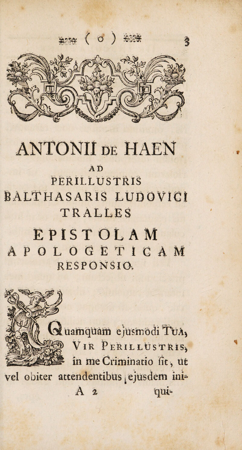 § ANTONII de HAEN AD PERILLUSTRIS BALTHASARIS LUDOVIC! TRALLES EPISTOLAM A P O L O G E T I C A M RESPONSIO. uaimqUarn ejusrnbdi TuAj Vir Perillustris* in me Criminatio fit , ufc c > . > vel obiter attendentibus . ejusdem ini»