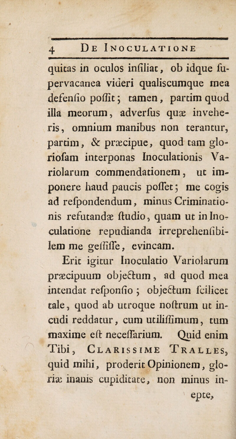 De Inoculatione quitas in oculos infiliac, ob idque fu- pervacanea videri qualiscumque mea defenlio poffit; tamen, parcim quod illa meorum, adverfus quae invehe¬ ris , omnium manibus non terantur, partim, & praecipue, quod tam glo¬ riolam interponas Inoculationis Va- riolarum commendationem, ut im¬ ponere haud paucis pollet 5 me cogis ad refpondendum, minus Criminatio¬ nis refutandae ftudio, quam ut in Ino^ culatione repudianda irreprehenlibi¬ lem me geffifle, evincam. Erit igitur Inoculatio Variolarum praecipuum objeftum, ad quod mea intendat refponlio ; objeftum lbilicec tale, quod ab utroque noftrum ut in¬ cudi reddatur, cum utiliffimum, tum maxime eft neceffarium. Quid enim Tibi, Clarissime Tralles, quid mihi, proderit Opinionem, glo¬ ria; inanis cupiditate, non minus in- ' epte.