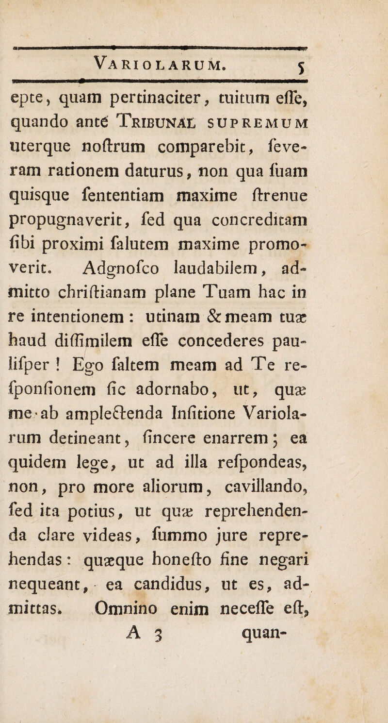 Va ri o larum. epte, quam pertinaciter, tuitum efle, quando ante Tribunal supremum uterque noftrum comparebit, feve- ram rationem daturus, non qua fiiam quisque fententiam maxime ftrenue propugnaverit, fed qua concreditam fibi proximi falutem maxime promo¬ verit. Adgnofco laudabilem, ad¬ mitto chriftianam plane Tuam hac in re intentionem : utinam &meam tuse haud diffimilem efle concederes pau- lifper ! Ego faltem meam ad Te re- fponlionem lic adornabo, ut, quse me ab ampleftenda Infitione Variola- rum detineant, fincere enarrem ; ea quidem lege, ut ad illa refpondeas, non, pro more aliorum, cavillando, fed ita potius, ut quse reprehenden¬ da clare videas, fummo jure repre¬ hendas : quaeque honefto fine negari nequeant, ea candidus, ut es, ad¬ mittas. Omnino enim necefle eft,