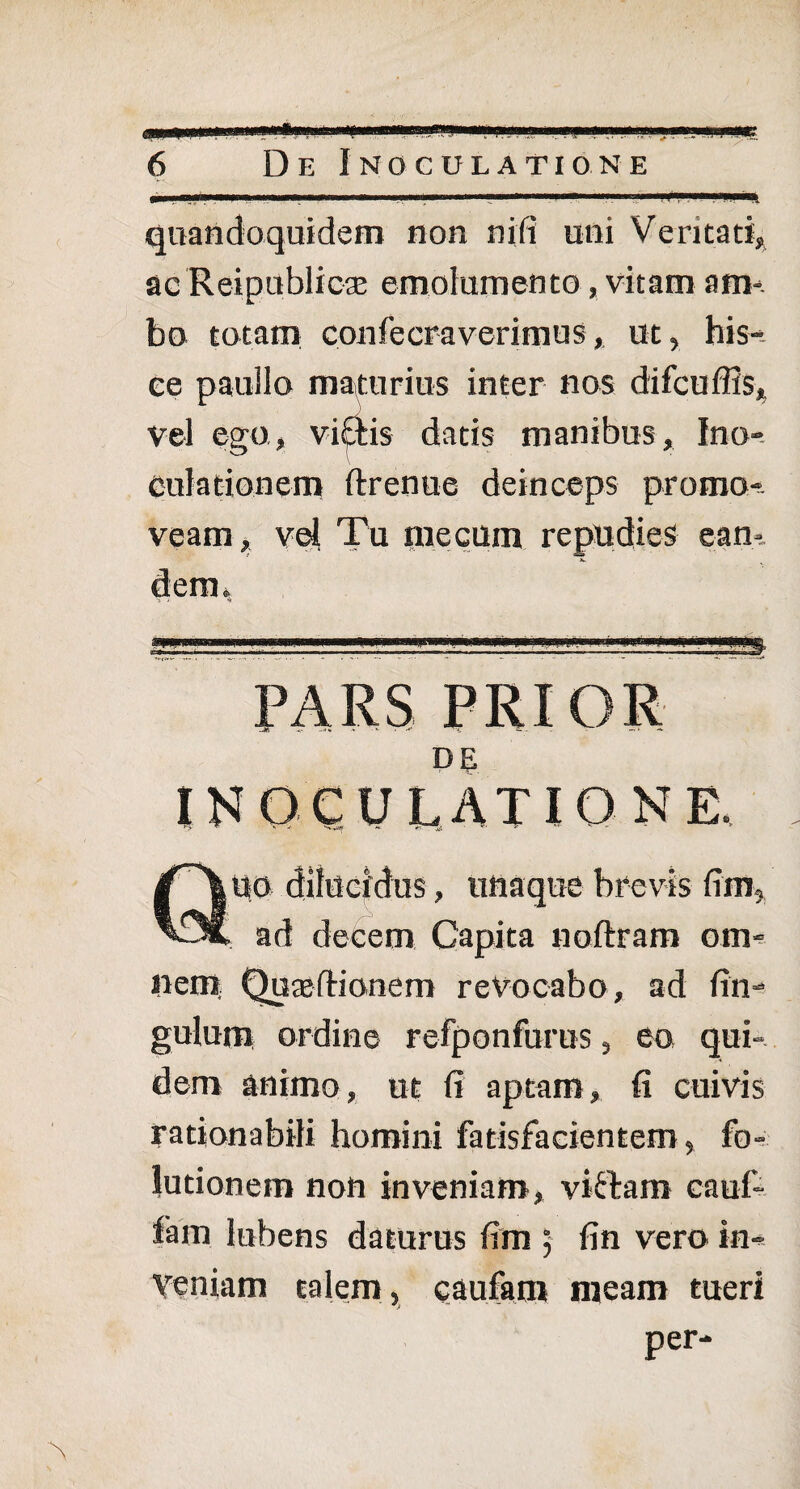 6 De Inoculatione ■ i .. —■■*■ ■■■■ i.■■ ,«■ ■» »». 1 ■ '■■■.■*■ a ■ m''-■ m. '4 quandoquidem non nili uni Veritati, ac Reipublicse emolumento, vitam am¬ bo totam confecraverimus, ut, his¬ ce paullo maturius inter nos difcuffis, vel ego, vi£tis datis manibus. Ino¬ culationem ftrenue deinceps promo¬ veam , vel Tu niecuin repudies ean¬ dem. PARS PRIOR DE inoculatione. Quo dilucidus, uhaquc brevis fim, ad decem Capita noftram om¬ nem Quae Itionem revocabo, ad fin- gulum ordine refponfurus, eo qui¬ dem animo, ut fi aptam, fi cuivis rationabili homini fatisfacientem, fo- lutionem non inveniam, viftam cauf- fam Jubens daturus fim ; fin vero in¬ veniam talem, caufam meam tueri per-