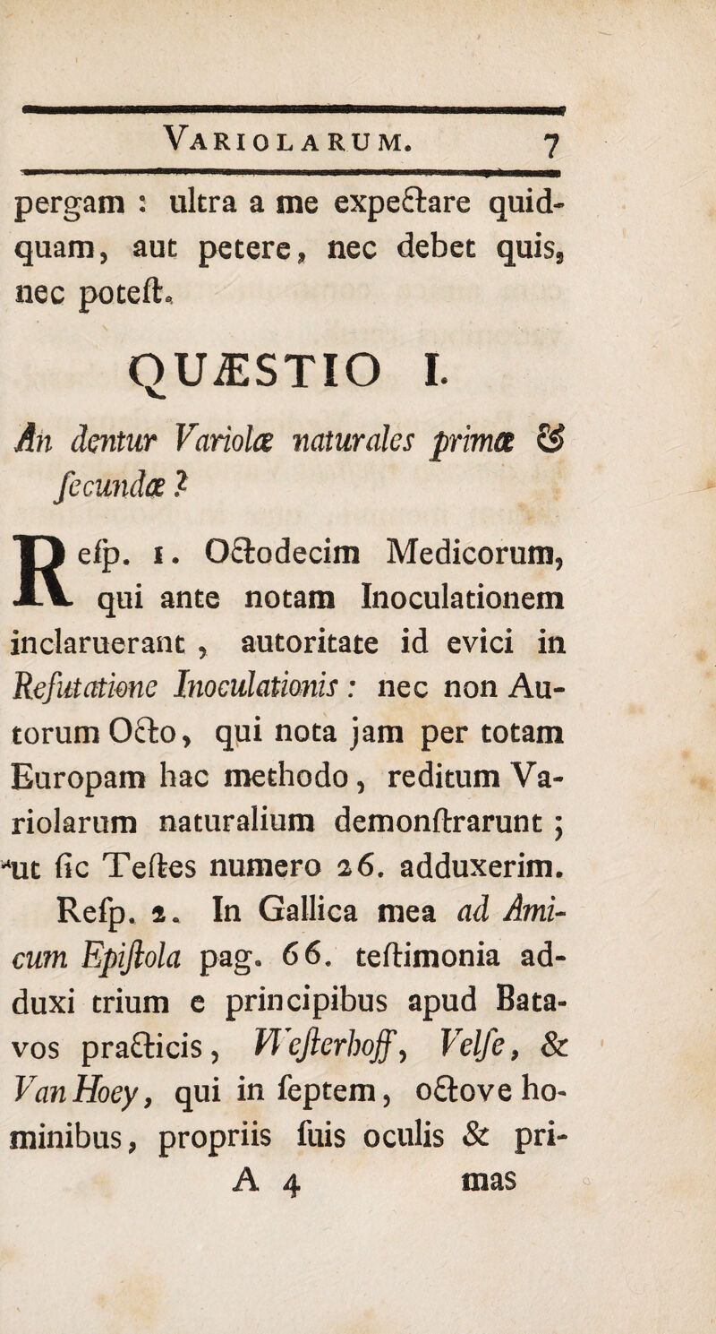 Variolarum. pergam : ultra a me expe&are quid¬ quam, aut petere, nec debet quis, nec poteft. QUiESTIO I. An dentur Variola naturales prima & fecunda ? Refp. i. O&odecim Medicorum, qui ante notam Inoculationem inclaruerant , autoritate id evici in Refutatione Inoculationis: nec non Au- torumOfto, qui nota jam per totam Europam hac methodo, reditum Va¬ riolarum naturalium demonftrarunt ; *ut fic Teftes numero 26. adduxerim. Refp. 2. In Gallica mea ad Ami¬ cum Epijlola pag. 66. teftimonia ad¬ duxi trium e principibus apud Bata¬ vos praclicis, Vlejlerhojf, Velfe, & VanHoey, quiinfeptem, o&ove ho¬ minibus, propriis fuis oculis & pri- A 4 mas