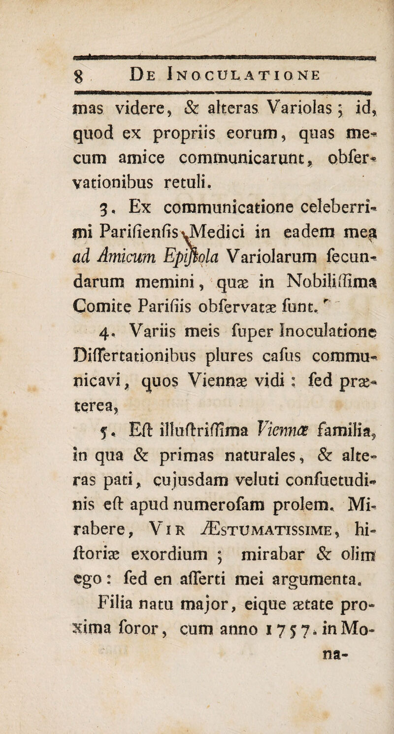 I 8 De Inoculatione mas videre, & alteras Variolas \ id, quod ex propriis eorum, quas me- cum amice communicarunt, obfer- vationibus retuli. 3. Ex communicatione celeberri¬ mi ParifienfisvMedici in eadem mes* ad Amicum Epffiola Variolarum fecun¬ darum memini, quae in Nobili (fim a Comite Parifiis obfervatae funt.r'' 4. Variis meis fuper Inoculatione Diflertadonibus plures cafus commu¬ nicavi , quos Viennae vidi: fed prae¬ terea, 5. Eft illuftrifiima Vienna familia, in qua & primas naturales, & alte¬ ras pati, cujusdam veluti confuetudi- nis eft apud numerofam prolem. Mi- rabere, Vir ^Estumatissime, hi- ftoria» exordium ; mirabar & olim ego: fed en afierti mei argumenta. Filia natu major, eique tetate pro¬ xima foror, cum anno 17 $ 7, in Mo¬ na-