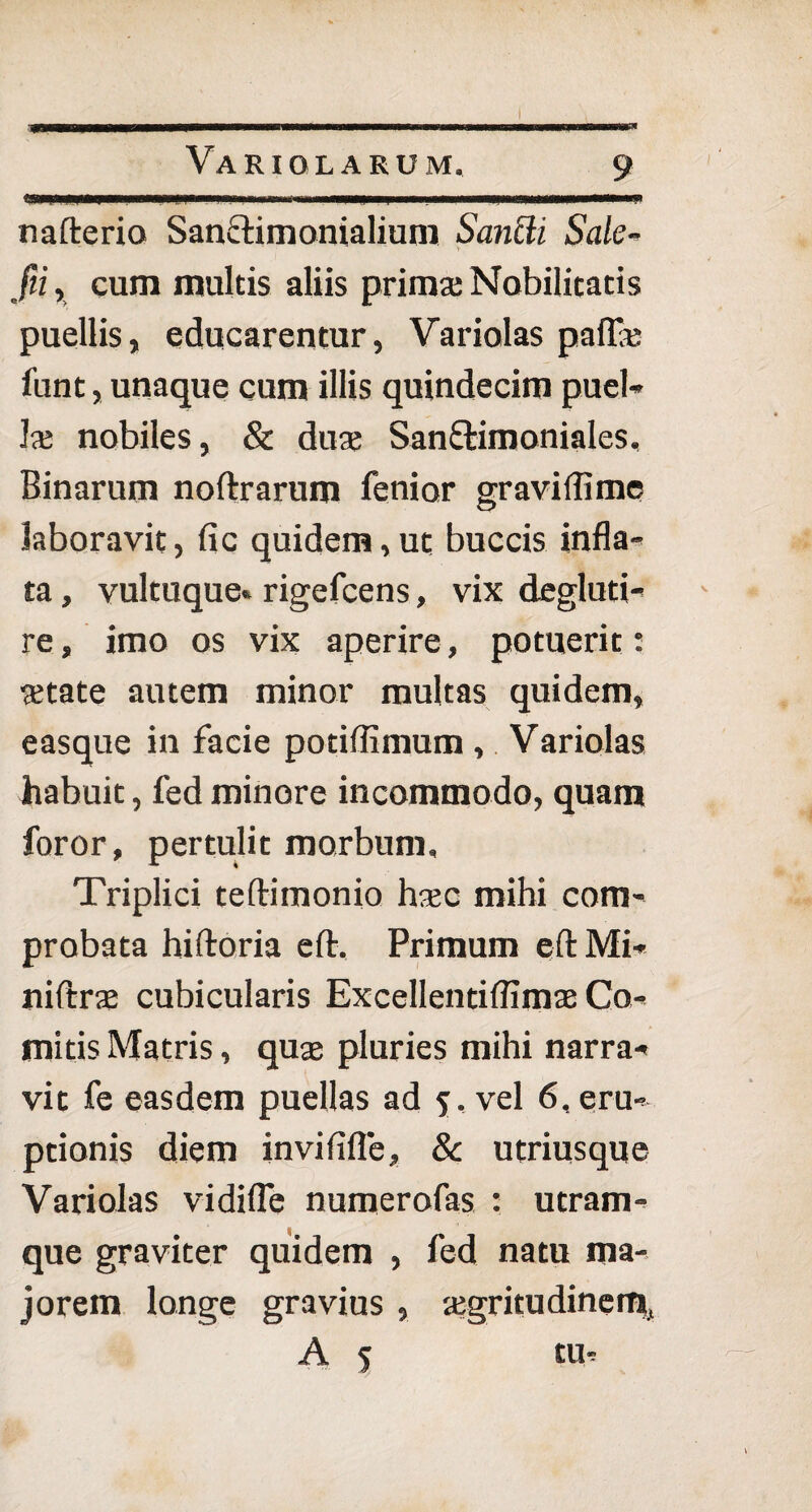 ... i 'i mmtmmmmmmmmmmmmmmmtmmmmmmmmrns, nafterio Sanctimonialium Sancit Sale- fii, cum multis aliis prima: Nobilitatis puellis, educarentur, Variolas paffa: funt, unaque cum illis quindecim puel¬ la: nobiles, & dua: Sanftimoniales, Binarum noftrarum fenior gravidi me laboravit, fic quidem, ut buccis infla¬ ta , vultuque» rigefcens, vix degluti- re, imo os vix aperire, potuerit: aetate autem minor multas quidem, easque in facie potiflimum , Variolas habuit, fed minore incommodo, quam foror, pertulit morbum. Triplici teftimonio haec mihi com¬ probata hiftoria eft. Primum eftMi- niftrae cubicularis Excellentiflimae Co¬ mitis Matris, quae pluries mihi narra¬ vit fe easdem puellas ad 5, vel 6, eru¬ ptionis diem in vi fide, & utriusque Variolas vidifle numerofas : utram¬ que graviter quidem , fed natu ma¬ jorem longe gravius , aegritudinem, A 5 tu-