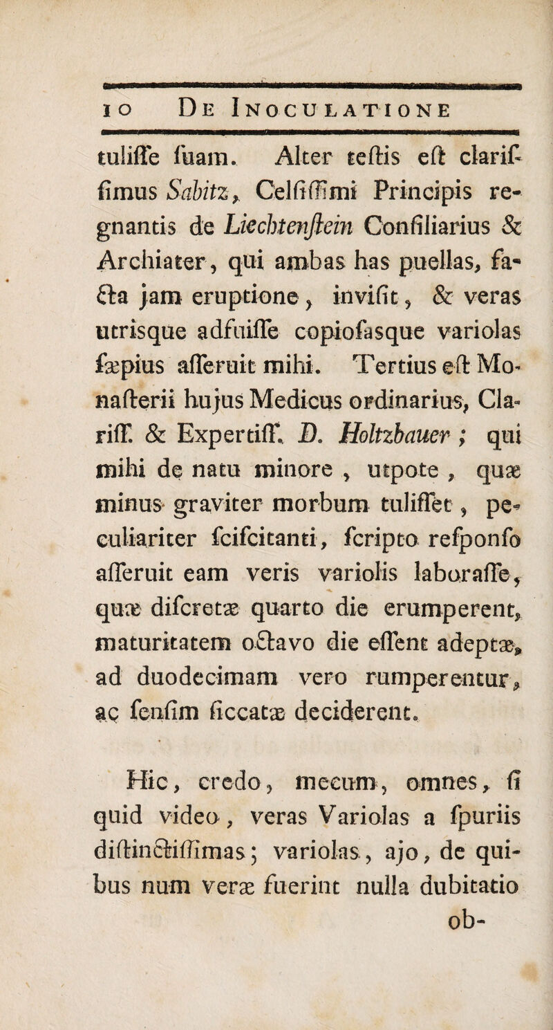 tuliffe luam. Alter teftis eft clarifi fimus Sabitz , Cei fi (71 mi Principis re¬ gnantis de Lkchtenftein Confiliarius & Archiater, qui ambas has puellas, fa* fta jam eruptione, invifit, & veras utrisque adfuifle copiofasque variolas fsepius afleruit mihi. Tertius eft Mo- nafterii hujus Medicus ordinarius, Cia- riff. & Expertifl*. D. Holtzbauer ; qui mihi de natu minore , utpote , qu* minus graviter morbum tuliflet, pe¬ culiariter fcifcitanti, fcripto refponfo afleruit eam veris variolis laburafle, *■ ^ quai difcretae quarto die erumperent, maturitatem oftavo die eflent adeptae, ad duodecimam vero rumperentur, ac fenfim ficcatx deciderent. Hic, credo, meeum, omnes, fi quid video, veras Variolas a fpuriis diftinOriffimas; variolas, ajo, de qui¬ bus num verae fuerint nulla dubitatio ob-