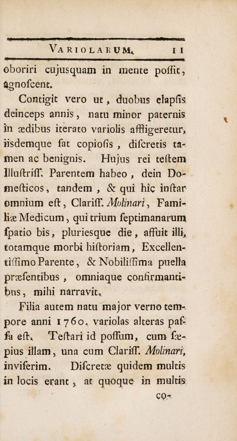 ^ » ' 'I ■ H n— -I-'I -a» iiaim»>win'atte4 Va RIOLAEUSSi II oboriri cujusquam in mente poffit, agnofcent. Contigit vero ut, duobus elapfts deinceps annis , natu minor paternis in aedibus iterato variolis affligeretur, iisdemque fat copiofis , difcretis ta¬ men ac benignis. Hujus rei teftem lliuftriff, Parentem habeo , dein Do- mefticos, tandem , & qui hic inftar omnium eft, Clariff. Mohnari, Fami¬ liae Medicum, qui trium feptimanarum fpatio bis, pluriesque die, affuit illi, totamque morbi hiftoriam, Excellen- tiffimo Parente, & Nobilifflma puella praefentibus , omniaque confirmanti¬ bus , mihi narravit. Filia autem natu major verno tem¬ pore anni 1760. variolas alteras paf- fa efr. Te dari id pofliim, cum fae- pius illam, una cum Clariff. Molinari, inviferim. Difcretae quidem multis in locis erant > at quoque in multis