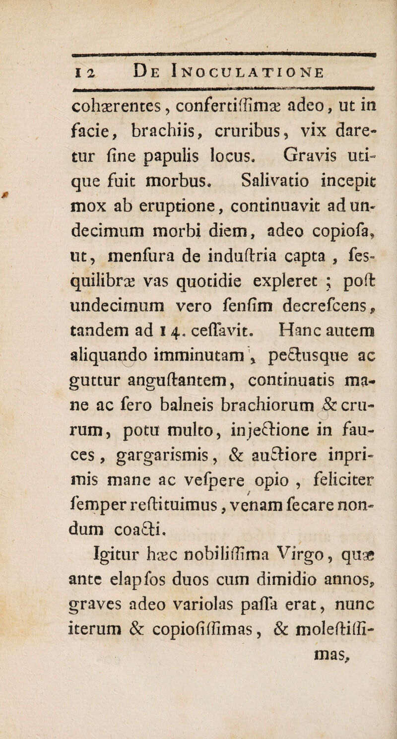 j-' Mft .^-i »■ in ii■>»wiiiiCTHMNWBWfiWWWMW^ cohsrentes, confertiffimse adeo, ut in facie, brachiis, cruribus, vix dare¬ tur fine papulis locus. Gravis uti¬ que fuit morbus. Salivatio incepit mox ab eruptione, continuavit ad un¬ decimum morbi diem, adeo copiofa, ut, menfura de induftria capta , fes- quilibrse vas quotidie expleret ; poffc undecimum vero fenfim decrefcens, tandem ad i 4. ceffavit. Hanc autem aliquando imminutam , pe£lusque ac guttur anguftantem, continuatis ma¬ ne ac fero balneis brachiorum & cru¬ rum, potu multo, injeftione in fau¬ ces , gargarismis, & ausiore inpri- mis mane ac velpere opio , feliciter femper reftituimus, venam fecare non¬ dum coa&i. Igitur hsc nobilifiima Virgo, quse ante elapfos duos cum dimidio annos, graves adeo variolas pafTa erat, nunc iterum & copiofiffimas, 8c moleftitfi- mas.