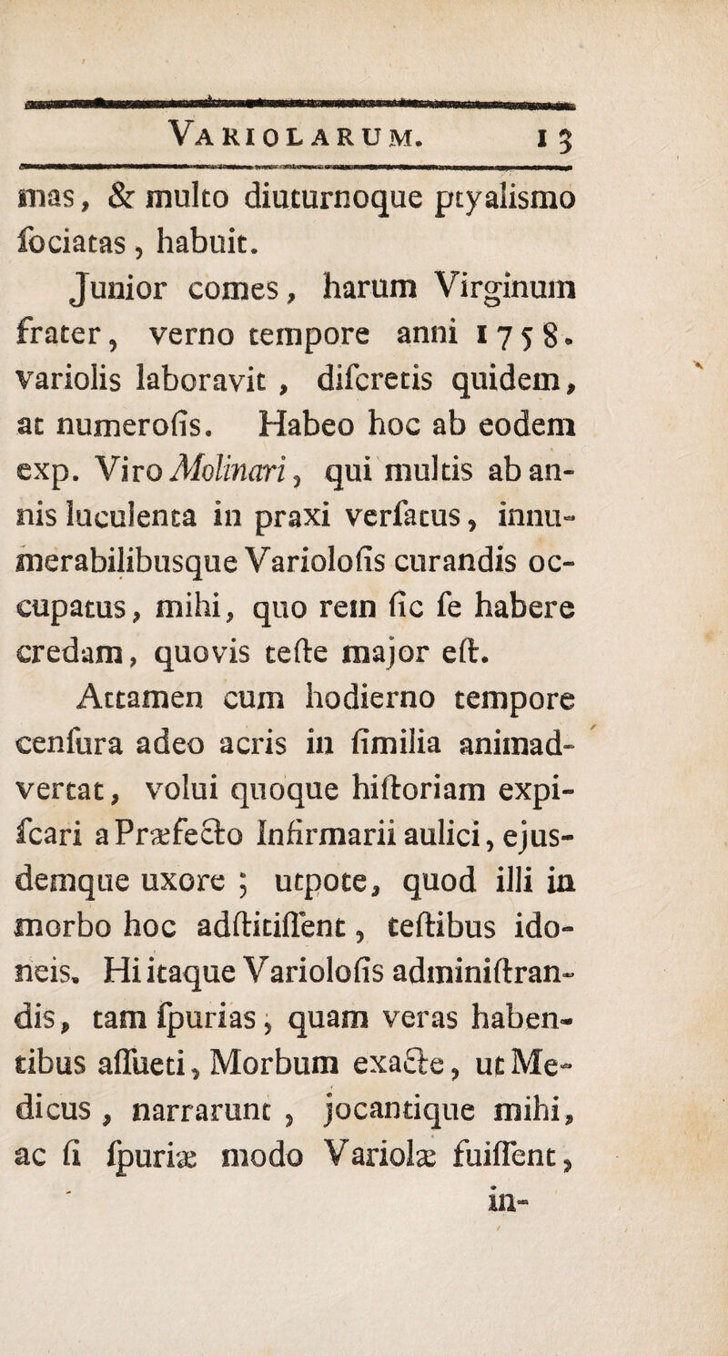 mas, & multo diuturnoque ptyalismo fociatas, habuit. Junior comes, harum Virginum frater, verno tempore anni 1758. variolis laboravit, difcretis quidem, at numerofis. Habeo hoc ab eodem exp. Viro Alolinari, qui multis ab an¬ nis luculenta in praxi verfatus, innu- merabilibusque Variolofis curandis oc¬ cupatus, mihi, quo rem fic fe habere credam, quovis terte major eft. Attamen cum hodierno tempore cenfura adeo acris in fimilia animad¬ vertat, volui quoque hiftoriam expi- fcari aPrxfeclo Infirmarii aulici, ejus- demque uxore ; utpote, quod illi in morbo hoc adftitiftent, teftibus ido¬ neis. Hi itaque Variolofis adminiftran- dis, tam fpurias, quam veras haben¬ tibus affueti. Morbum exafte, ut Me¬ dicus , narrarunt , jocantique mihi, ac fi fpuria; modo Variola; fuiflent, in-