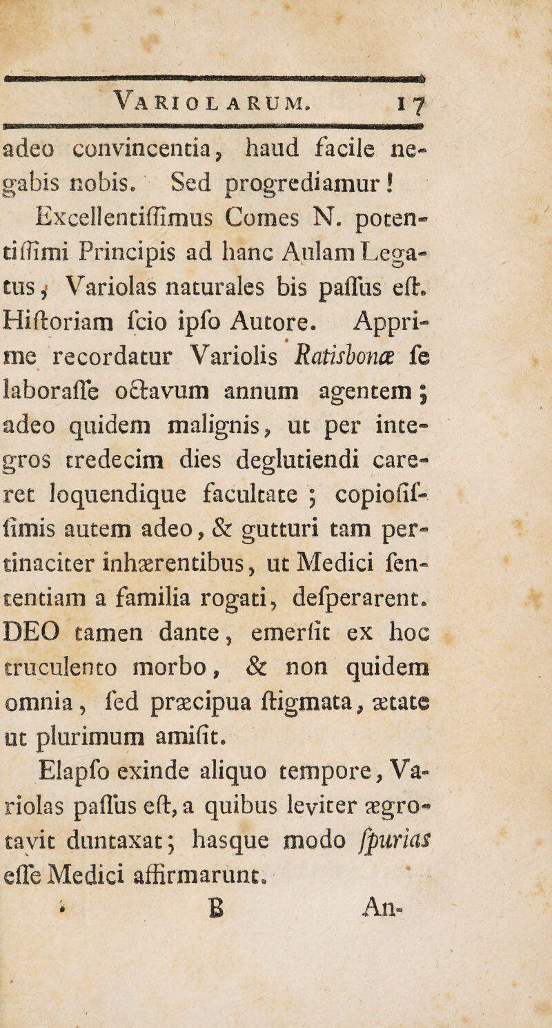 adeo convincentia, haud facile ne¬ gabis nobis. Sed progrediamur! Excellentiffimus Comes N. poten¬ ti llimi Principis ad hanc Aulam Lega¬ tus j Variolas naturales bis palliis efh Hiftoriam 1’cio ipfo Autore. Appri¬ me recordatur Variolis Ratisbonce fe * t laborafle oftavum annum agentem; adeo quidem malignis, ut per inte¬ gros tredecim dies deglutiendi care¬ ret loquendique facultate ; copiolif- limis autem adeo, & gutturi tam per¬ tinaciter inhaerentibus, ut Medici fen- tentiam a familia rogati, defperarent. DEO tamen dante, emerlit ex hoc truculento morbo, & non quidem omnia, led praecipua ftigmata, aetate ut plurimum amifit. Elapfo exinde aliquo tempore, Va¬ riolas palliis eft, a quibus leviter aegro- tavit duntaxat; hasque modo fpurias elTe Medici affirmarunt. B An-