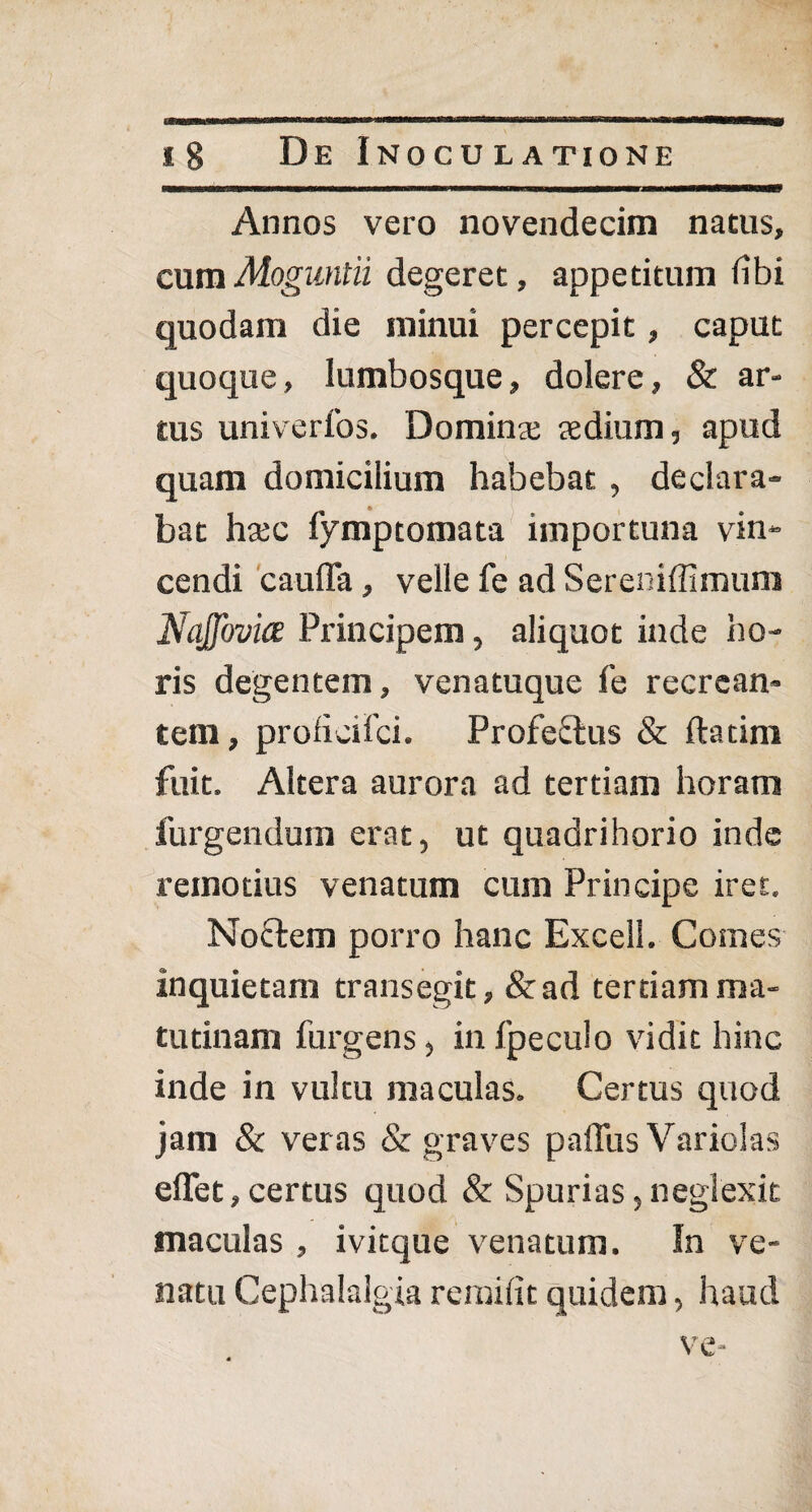 Annos vero novendecim natus, cumMoguntii degeret, appetitum iibi quodam die minui percepit, caput quoque, lumbosque, dolere, & ar¬ tus univerfos. Dominae aedium, apud quam domicilium habebat, declara¬ bat haec fymptomata importuna vin¬ cendi cauda, velle fe ad Sereniffimum NaJJovice Principem, aliquot inde ho¬ ris degentem, venatuque fe recrean¬ tem , proficifci. Profectus & ftatim fuit. Altera aurora ad tertiam horam furgendum erat, ut quadrihorio inde remotius venatum cum Principe iret. Noctem porro hanc Excell. Comes inquietam transegit, &ad tertiam ma¬ tutinam furgens, in fpeculo vidit hinc inde in vultu maculas. Certus quod jam & veras & graves paffus Variolas edet,certus quod & Spurias,neglexit maculas , ivitque venatum. In ve¬ natu Cephalalgia re mi iit quidem, haud ve-