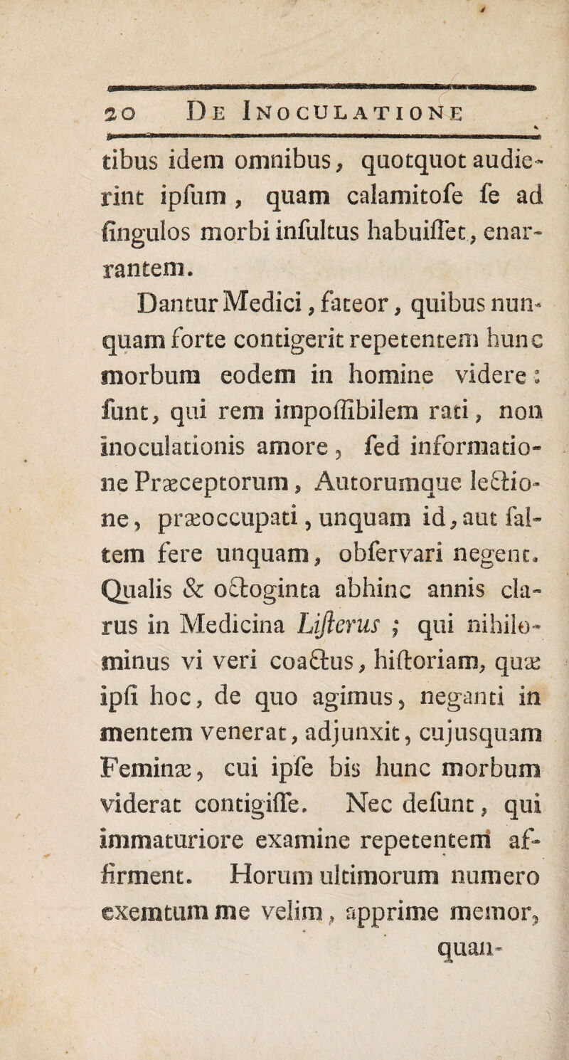 * fr*-****^*'—*»™.... i ■■« tibus idem omnibus, quotquot audie¬ rint ipfum , quam calamitofe fe ad fingulos morbi infultus habuiffet, enar¬ rantem. Dantur Medici, fateor, quibus nun¬ quam forte contigerit repetentem hunc morbum eodem in homine videre: funt, qui rem impoffibilem rati, non inoculationis amore , fed informatio¬ ne Praeceptorum, Autorumque lefiio- ne, praeoccupati, unquam id, aut fal- tem fere unquam, obfervari negent. Qualis & o&oginta abhinc annis cla¬ rus in Medicina Lijierus ; qui nihilo¬ minus vi veri coaftus, hiftoriam, quae ipfi hoc, de quo agimus, neganti in mentem venerat, adjunxit, cujusquam Feminae, cui ipfe bis hunc morbum viderat contigifTe. Nec defunt, qui immaturiore examine repetentem af¬ firment. Horum ultimorum numero exemtum me velim, apprime memor, quan-