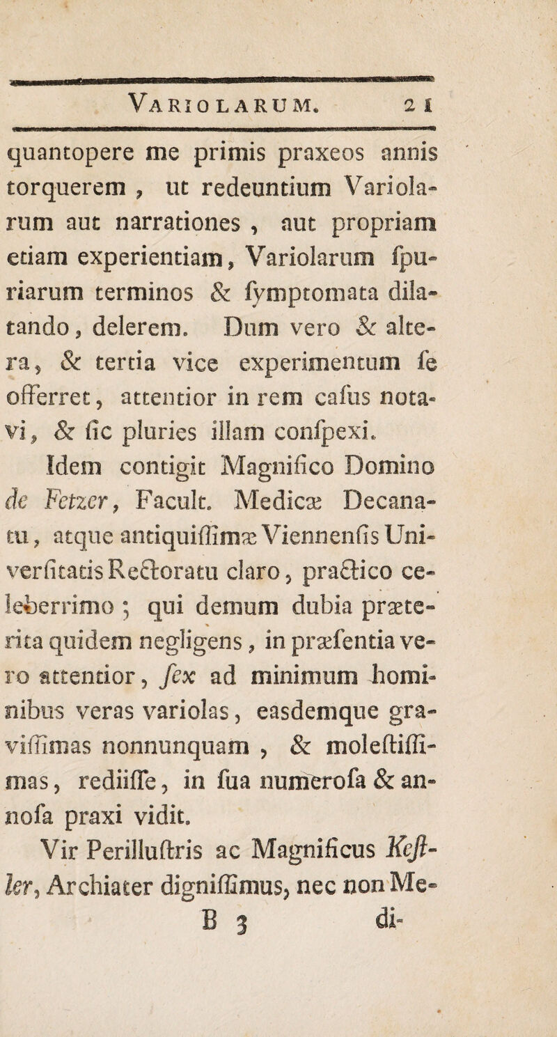 quantopere me primis praxeos annis torquerem , ut redeuntium Variola¬ rum aut narrationes , aut propriam etiam experientiam, Variolarum fpu- riarum terminos & fymptomata dila¬ tando , delerem. Dum vero & alte¬ ra, & tertia vice experimentum fe offerret, attentior in rem caftis nota¬ vi, & (ic pluries illam confpexi. Idem contigit Magnifico Domino de Fetzer, Facult. Medies Decana- tu, atque anciquifiims Viennenfis Uni- verfitatisReftoratu claro, praftico ce¬ leberrimo ; qui demum dubia praete- % rita quidem negligens, in praffentia ve¬ ro attentior, fex ad minimum homi¬ nibus veras variolas, easdemque gra- viffimas nonnunquam , & moleftiffi- mas, rediiffe, in fua numerofa & an¬ no fa praxi vidit. Vir Perilluftris ac Magnificus Keji- ler, Archiater digniffimus, nec non Me- B 3 di-